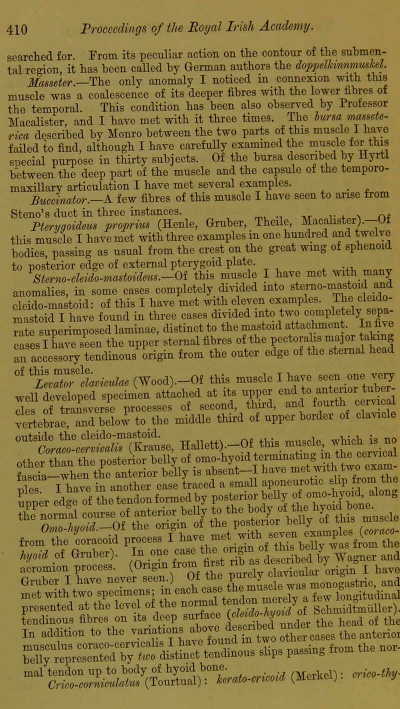 searched for. From its peculiar action on the contour of the submen- tal region, it has been called by German authors the doppelkinnmuskel. Mamter.—The only anomaly I noticed in connexion with this muscle was a coalescence of its deeper fibres with the lower fibres of the temporal. This condition has been also observed by Professor Macalister, and I have met with it three times. The bursa massete- rica described by Monro between the two parts of this muscle I have failed to find, although I have carefully examined the muscle for this special purpose in thirty subjects. Of the bursa described by Hyrtl between the deep part of the muscle and the capsule of the temporo- maxillary articulation I have met several examples. . Buccinator.—A few fibres of this muscle I have seen to arise from Steno’s duct in three instances. , . Pteryaoideus proprius (Henle, Gruber, Theile, Macalister). Of this muscle I have met with three examples m one hundred and twelve bodies, passing as usual from the crest on the great wing of sphenoid to posterior edge of external pterygoid plate. 1 Sterno-cleido-mastouleus.—Of this muscle I have met with many anomalies, in some cases completely divided into stevno-mastoAj,n& clcido-mastoid: of this I have met with eleven examples. Thecleido- mastoid I have found in three cases divided into two completdy sepa- rate superimposed laminae, distinct to the mastoid attachment In five cases I have seen the upper sternal fibres of the pectoralis major 5 an accessory tendinous origin from the outer edge of the sternal head °f &LZ?lLic«Uc (Wood).—Of this muscle I have seen one vey well developed specimen attached at its upper end to anterior tuber- Ses of ^transverse processes of second, Hurd, and fourth cemcal vertebrae, and below to the middle third of upper border of clave HOStt) —Of tw. Spper edge^of th^tendon tomed by'postCT^r beny^jf omo-hymd along acromion process. (Origin from nisi clavicuiar origin I have Gruber I have never see .) ,? muscle was monogastric, and met with two specimens; in eac i , merelv a few longitudinal presented at the level of the norma^(feido-hvoid oi Schmidtmiiller). tendinous fibres on its deep suifac ( •> under the head of the In addition to the variations a °7° , other cases the anterioi — from the nor- ml1 (M;