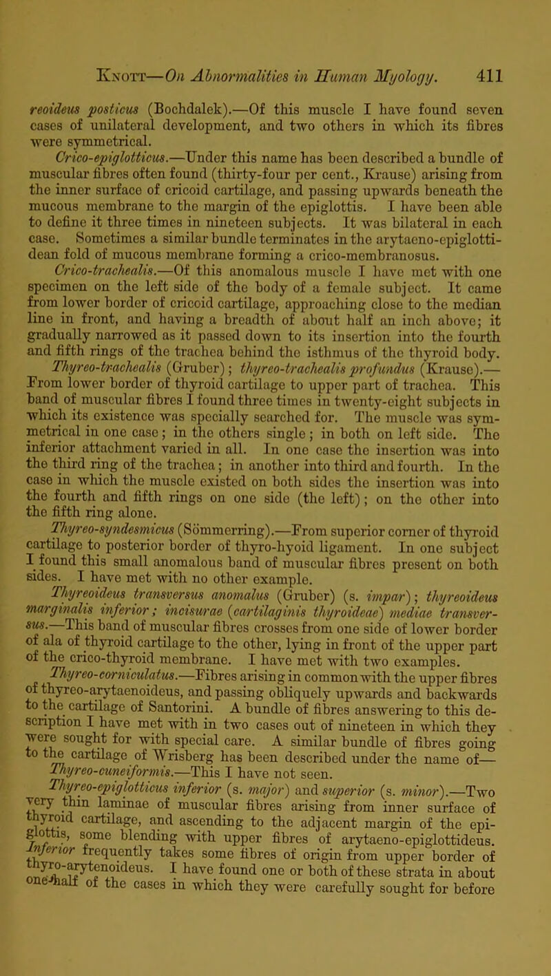 reoideus posticus (Bochdalek).—Of this muscle I have found seven cases of unilateral development, and two others in which its fibres were symmetrical. Crieo-epiglotticus.—Under this name has been described a bundle of muscular fibres often found (thirty-four per cent., Krause) arising from the inner surface of cricoid cartilage, and passing upwards beneath the mucous membrane to the margin of the epiglottis. I have been able to define it three times in nineteen subjects. It was bilateral in each case. Sometimes a similar bundle terminates in the arytacno-epiglotti- dean fold of mucous membrane forming a crico-membranosus. Crico-trachealis.—Of this anomalous muscle I have met with one specimen on the left side of tho body of a female subject. It came from lower border of cricoid cartilage, approaching close to the median line in front, and having a breadth of about half an inch above; it gradually narrowed as it passed down to its insertion into the fourth and fifth rings of the trachea behind the isthmus of the thyroid body. Thyreo-tr-achoalis (Gruber); Ihyrco-trachcalis profundus (Krause).— From lower border of thyroid cartilage to upper part of trachea. This band of muscular fibres I found three times in twenty-eight subjects in which its existence was specially searched for. The muscle was sym- metrical in one case; in tho others single ; in both on left side. The inferior attachment varied in all. In one case the insertion was into the third ring of the trachea; in another into third and fourth. In the case in which the muscle existed on both sides the insertion was into the fourth and fifth rings on one side (the left); on the other into the fifth ring alone. Thyreo-syndesmicus (Sommerring).—From superior comer of thyroid cartilage to posterior border of thyro-hyoid ligament. In one subject I found this small anomalous band of muscular fibres present on both sides. I have met with no other example. Thyreoideus transversus anomalies (Gruber) (s. impar); thyreoideus mar gin alts inferior; mcisurao (cartilaginis thyroidcae) mediae transver- sus. This band of muscular fibres crosses from one side of lower border of ala of thyroid cartilage to the other, lying in front of the upper part of the crico-thyroid membrane. I have met with two examples. Thyreo-corniculatus.—Fibres arising in common with the upper fibres of thyreo-arytaenoideus, and passing obliquely upwards and backwards to the cartilage of Santorini. A bundle of fibres answering to this de- scription I have met with in two cases out of nineteen in which they were sought for with special care. A similar bundle of fibres going to the cartilage of Wrisberg has been described under the name of— Thyreo-cuneiformis.—This I have not seen. Thyreo-epiglottieus inferior (s. major) and superior (s. minor).—Two very thin laminae of muscular fibres arising from inner surface of yroid cartilage, and ascending to the adj acent margin of the epi- g o is, some blending with upper fibres of arytaeno-epiglottideus. njKi lot frequently takes some fibres of origin from upper border of jvJtP'^» *1? *4eus. I have found one or both of these strata in about c a oi the cases in which they were carefully sought for before