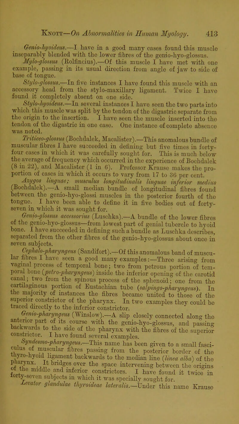 Gento-hjoideus.—I have in a good many cases found this muscle inseparably blended with the lower fibres of the genio-liyo-glossus. Mylo-glossus (Itolfincius).—Of this muscle I have met with one example, passing in its usual direction from angle of jaw to side of base of tongue. Stylo-ylossus.—In five instances I have found this muscle with an accessory head from the stylo-maxillary ligament. Twice I have found it completely absent on one side. Stylo-hgoideus.—In several instances I have seen the two parts into which this muscle was split by the tendon of the digastric separate from the origin to the insertion. I have seen the muscle inserted into the tendon of the digastric in one case. One instance of complete absence was noted. Trihceo-glosms (Bochdalek, Macalister).—This anomalous bundle of muscular fibres 1 have succeeded in defining but five times in forty- four cases in which it was carefully sought for. This is much below the average of frequency which occurred in the experience of Bochdalclc (8 in 22), and Macalister (1 in 6). Professor Krause makes the pro- portion of cases in which it occurs to vary from 17 to 8G per cent. Azygos linguae; musculus longitudinalis linguae inferior medius (Bochdalek).—A small median bundle of longitudinal fibres found between the genio-hyo-glossi muscles in the posterior fourth of the tongue. I have been able to define it in five bodies out of forty- seven in which it was sought for. Gcnio-ylossus accessorius (Luschka).—A bundle of tho lower fibres of tho genio-hyo-glossus—from lowest part of genial tubercle to hyoid bone. I have succeeded in defining such a bundle as Luschka describes, separated from the other fibres of tho genio-hyo-glossus about once in seven subjects. Cephalo-pharyngem (Sandifort).—Of this anomalous band of muscu- cii fibies I have seen a good many examples:—Three arising from vaginal process of temporal bone; two from petrous portion of tem- poral bone (petro-pharyngeus) inside the inferior opening of the carotid canal; two from the spinous process of the sphenoid; one from the cartilaginous portion of Eustachian tube (salpingo-pharyngeus). In the majority of instances the fibres became united to those of the superior constrictor of the pharynx. In two examples they could be traced directly to the inferior constrictor. Genio-pharyngeus (Winslow).—A slip closely connected along the anterior part of its course with the genio-hyo-glossus, and passing backwards to the side of the pharynx with the fibres of the superior constrictor. I have found several examples. Syndesmo-pharyngeus.—This name has been given to a small fasci- culus of muscular fibres passing from the posterior border of the tnyro-hyoid ligament backwards to the median line (linea alia) of the nf a+i?'nX'm -n k11(lges over the space intervening between the origins ol the middle and inferior constrictors. I have found it twice in iorty-scven subjects in which it was specially sought for. levator glandulae thyroideae lateralis.—jjndev this name Krause