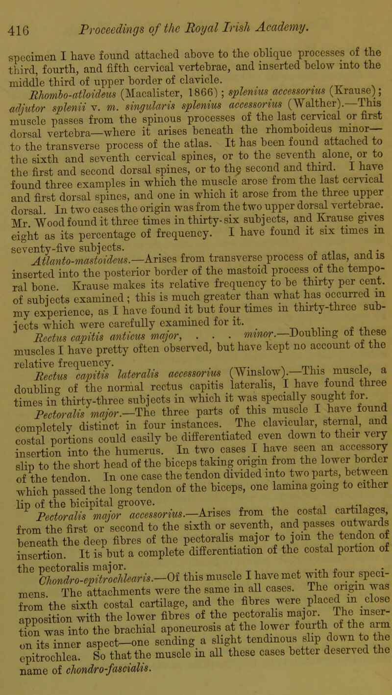 specimen I have found attached above to the oblique processes of the third, fourth, and fifth cervical vertebrae, and inserted below into the middle third of upper border of clavicle. Rhomb o-atloideus (Macalister, 1866); splemus accessorius (Krause); adjutor splenii v. m. singularis splcnius accessorius (Walthoi). This muscle passes from the spinous processes of the last cervical or first dorsal vertebra—where it arises beneath the rhomboideus minor— to the transverse process of the atlas. It has been found attached to the sixth and seventh cervical spines, or to the seventh alone, or to the first and second dorsal spines, or to thg second and third. I have found three examples in which the muscle arose from the last cervical and first dorsal spines, and one in which it arose from the three upper dorsal. In two cases the origin was from the two upper dorsal vertebrae. Mr. Wood found it three times in thirty-six subjects, and Krause gives eight as its percentage of frequency. I have found it six times in seventy-five subjects. Atlanto-mastoideus.—Arises from transverse process of atlas, and is inserted into the posterior border of the mastoid process of the tempo- ral bone. Krause makes its relative frequency to he thirty per cent, of subjects examined ; this is much greater than what has occurred in my experience, as I have found it but four times in thirty-three sub- jects which were carefully examined for it. _ . „ ,, Rectus capitis anticus major, . . . minor. Doubling of these muscles I have pretty often observed, but have kept no account of the relative frequency. n Rectus capitis lateralis accessorius (AV mslow).—This muscle, a doubling of the normal rectus capitis _ lateralis, I have found three times in thirty-three subjects in which it was specially sought tor. Pectoralis major.—The three parts of this muscle I have found completely distinct in four instances. The clavicular, sternal, and costal portions could easily be differentiated even down to their very insertion into the humerus. In two cases I have seen an accessory slip to the short head of the biceps taking origin from the lower border of the tendon. In one case the tendon divided into two parts, between which passed the long tendon of the biceps, one lamina going to either lip of the bicipital groove. ... Pectoralis major accessorius.—Arises from the costal cartilages, from the first or second to the sixth or seventh, and passes outwards beneath the deep fibres of the pectoralis major to join the tendon of insertion. It is but a complete differentiation of the costal portion of th(3 Idltndtte^trochlearis.—Oi this muscle I have met with four speci- mens The attachments were the same m all cases. The origin was from the sixth costal cartilage, and the fibres were placed m _ close apposition with the lower fibres of the pectoralis major. The inser- tion was into the brachial aponeurosis at the lower fourth of the arm on its inner aspect—one sending a slight tendinous slip down to the epitrochlea. So that the muscle in all these cases better deserved the name of chondro-fascialis.