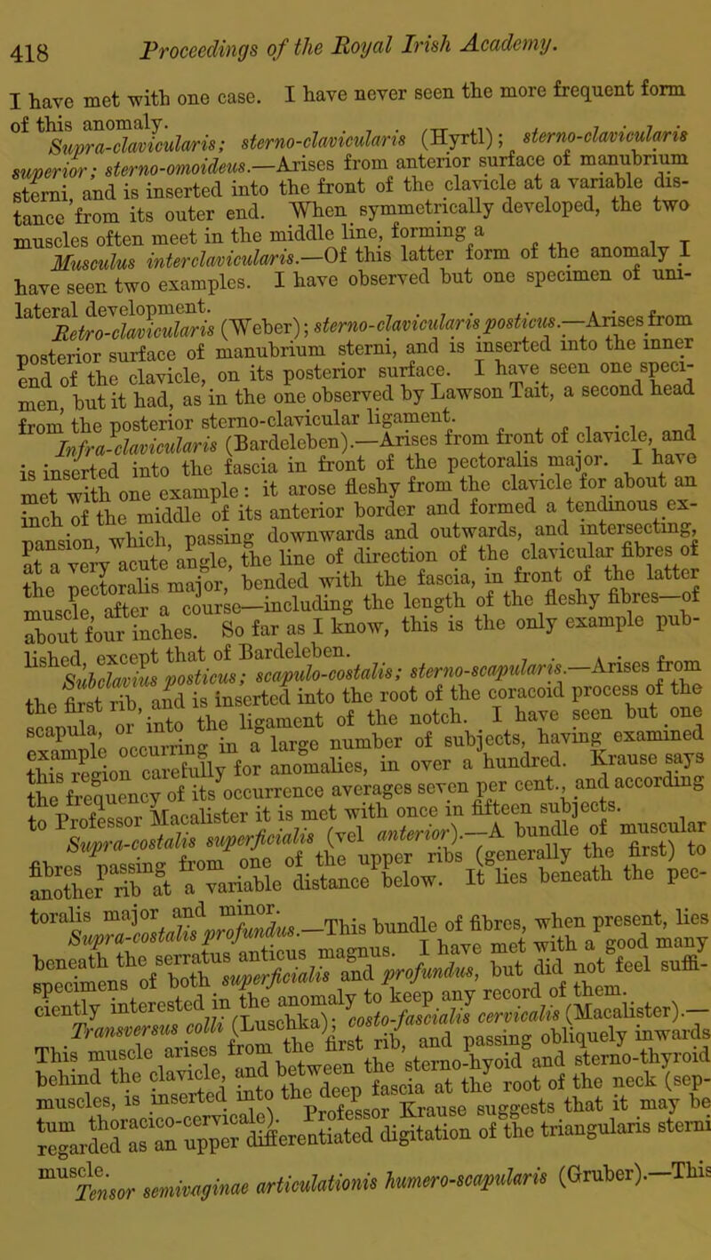I have met with one case. I have never seen the more frequent form 0it^up^davlctdaris; sterno-clavicularis (Hyrtl); sterno-clavicularis superior; sterno-omoideus.-Arises from anterior surface of manubrium sterni, and is inserted into the front of the clavicle at a variable dis- tance from its outer end. When symmetrically developed, the two muscles often meet in the middle line, foiming a Musculus inter clavicidceris.—Of this latter form of the anomaly I have seen two examples. I have observed hut one specimen of um- laiCXRetT-d^laris (Weber); sterno-clavicularispostiew.—Arises from posterior surface of manubrium sterni, and is inserted into the inner end of the clavicle, on its posterior surface. I have seen ^ speci- men, but it had, as in the one observed by Lawson Tait, a second head •Frm-n the nosterior sterno-clavicular ligament. . . . Infra-clavicularis (Bardeleben).—Arises from front of clavicle, and is inserted into the fascia in front of the pectorahs major. I have met with one example: it arose fleshy from the clavicle for about an inch of the middle of its anterior border and formed a tendinous ex- pansion which, passing downwards and outwards, and intersecting, pansio , > v the line of direction of the clavicular fibres of lendS with the fascia, in front of the latter musde after a course—including the length of the fleshy fibres of Tout four inches. So far as I know, this is the only example pub- sterno-scapularu. Arises from the St rib aid is inserted into the root of the coracoid process of the the first nb ana i , the notch. I hare seen but one P oh. oecundn- in a large number of subjects, haring examined &Tft^TarSllteePLlow. lilies beneath the pec- toralis major and minor. t -n 0* fil3res wpen present, lies cieKl»?*r^ mUST®«r imwafinae articuhtimu hmiero-scapuhru (Gruber). This