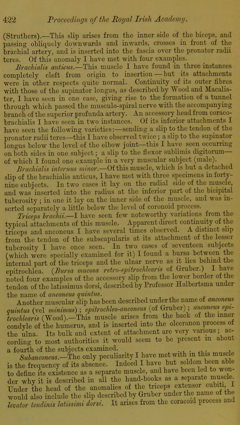 (Struthers).—This slip arises from the inner side of the biceps, and passing obliquely downwards and inwards, crosses in front of the brachial artery, and is inserted into the fascia over the pronator radii teres. Of this anomaly I have met with four examples. Brachialis anticus.—This muscle I have found in three instances completely cleft from origin to insertion — hut its attachments were in other respects quite normal. Continuity of its outer fibres with those of the supinator longus, as described by Wood and Macalis- ter, I have seen in one case, giving rise to the formation of a tunnel through which passed the musculo-spiral nerve with the accompanying branch of the superior profunda artery. An accessory head from coraco- brachialis I have seen in two instances. Of its inferior attachments I have seen the following varieties:—sending a slip to the tendon of the pronator radii teres—this I have observed twice; a slip to the supinator longus below the level of the elbow joint—this I have seen occurring on both sides in one subject; a slip to the flexor sublimis digitorum of which I found one example in a very muscular subject (male). Brachialis inter mis minor.—Of this muscle, which is hut a detached slip of the brachialis anticus, I have met with three specimens in forty- nine subjects. In two cases it lay on the radial side of the muscle, and was inserted into the radius at the inferior part of the bicipital tuberosity ; in one it lay on the inner side of the muscle, and was in- serted separately a little below the level of coronoid process. Triceps brachii.—I have seen few noteworthy variations from the typical attachments of this muscle. Apparent direct continuity of the triceps and anconeus I have several times observed. A distinct slip from the tendon of the subscapularis at its attachment of the lessei tuberosity I have once seen. In two cases of seventeen subjects (which were specially examined for it) I found a bursa between the internal part of the triceps and the ulnar nerve as it lies behind the epitrochlea. (Bursa mucosa retro-epitrochleans of Gruber.) I have noted four examples of the accessory slip from the lower bolder of t re tendon of the latissimus dorsi, described by Professor Halbertsma under the name of anconeus quintus. Another muscular slip has been described under the name of anconeus quintus (vel minimus) ; epitrochleo-anconeus (of Gruber) ; anconeus epi- trochlearis (Wood).—This muscle arises from the back of the inner condyle of the humerus, and is inserted into the olecranon process of the ulna. Its bulk and extent of attachment are very various ; ac- cording to most authorities it would seem to be present m about a fourth of the subjects examined. , Subanconeus.—The only peculiarity I have met with in this muscle is the frequency of its absence. Indeed I have but seldom been able to define its existence as a separate muscle, and have been led to won- der why it is described in all the hand-books as a separate muscle. Under the head of the anomalies of the triceps extensor cubiti, would also include the slip described by Gruber under the name of the levator tendinis latissimi dorsi. It arises from the coracoid piocess and
