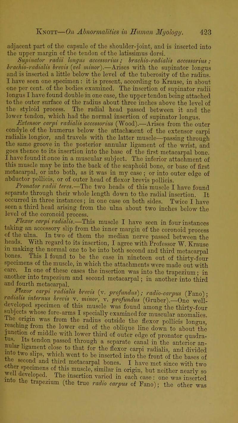 adjacent part of the capsule of the shoulder-joint, and is inserted into the upper margin of the tendon of the latissimus dorsi. Supinator radii long us accessorius; brachio-radialis accessorius; brachio-radialis brevis (vel minor).—Arises with the supinator longus and is inserted a little below the level of the tuberosity of the radius. I have seen one specimen : it is present, according to Krause, in about one per cent, of the bodies examined. The insertion of supinator radii longus I have found double in one case, the upper tendon being attached to the outer surface of tho radius about three inches above the level of the styloid process. The radial head passed between it and tho lower tendon, which had the normal insertion of supinator longus. Extensor carpi radialis accessorius (Wood).—Arises from the outer condyle of the humerus below the attachment of the extensor carpi radialis longior, and travels with the latter muscle—passing through the same groove in the posterior annular ligament of the wrist, and goes thence to its insertion into the base of the first metacarpal bone. I have found it once in a muscular subject. The inferior attachment of this muscle may be into the back of the scaphoid bone, or base of first metacarpal, or into both, as it was in my case; or into outer edge of abductor pollicis, or of outer head of flexor brevis pollicis. Pronator radii teres.—The two heads of this muscle I have found separate through their whole length down to the radial insertion. It occurred in three instances; in one case on both sides. Twice I have seen a third head arising from the ulna about two inches below the level of the coronoid process. Flexor carpi radialis.—This muscle I have seen in four instances taking an accessory slip from the inner margin of the coronoid process of the ulna. In two of them tho median nerve passed between the heads. _ With regard to its insertion, I agree with Professor W. Krause in making the normal one to be into both second and third metacarpal bones. This I found to be the case in nineteen out of thirty-four specimens of the muscle, in which the attachments were made out with care. In one of these cases the insertion was into the trapezium; in smother into trapezium and second metacarpal; in another into third and fourth metacarpal. Flexor carpi radialis brevis (v. profundus); radio-carpus (Fano) • radialis internus brevis v. minor, v. profundus (Gruber).—One well- developed specimen of this muscle was found among the thirty-four subjects whose fore-arms I specially examined for muscular anomalies, the origin was from the radius outside the flexor pollicis longus reaching from the lower end of the oblique line down to about the pmc ion of middle with lower third of outer edge of pronator quadra- ti s. its tendon passed through a separate canal in the anterior an- ar igament close to that for the flexor carpi radialis, and divided into two slips, which went to be inserted into the front of the bases of otweC° • and ^d. mctacarPal bones. I have met since with two wcU °fmthl • mUsdc’ similar in origin, but neither nearly so into thf, i°^CC ’ • -^be insertion varied in each case : one was inserted into the trapezium (the true radio carpus of Fano); the other was