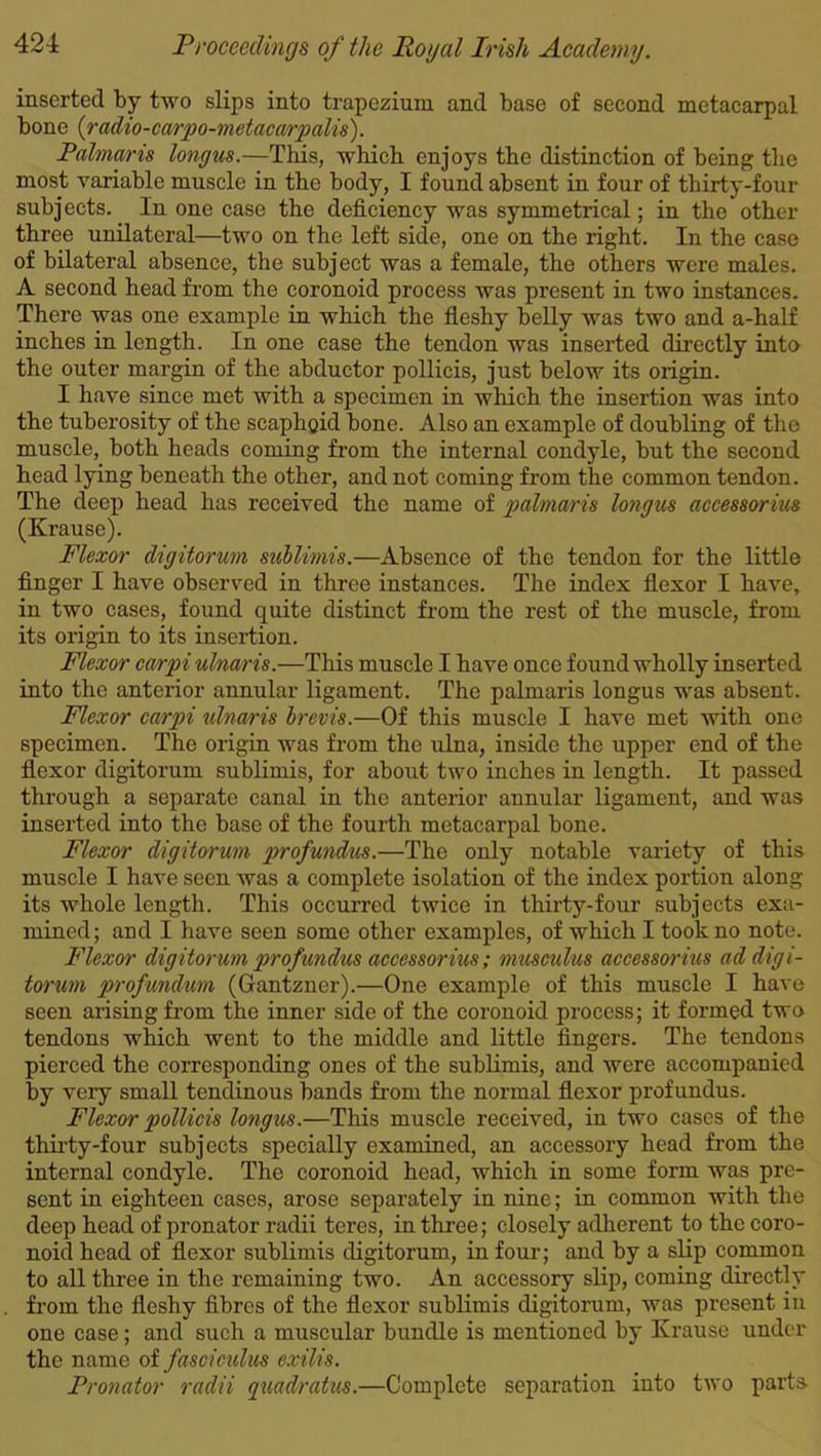 inserted by two slips into trapezium and base of second metacarpal bone {radio-carpo-metacarpalis). Palmaris longus.—This, which enjoys the distinction of being the most variable muscle in the body, I found absent in four of thirty-four subjects. In one case the deficiency was symmetrical; in the other three unilateral—two on the left side, one on the right. In the case of bilateral absence, the subject was a female, the others were males. A second head from the coronoid process was present in two instances. There was one example in which the fleshy belly was two and a-half inches in length. In one case the tendon was inserted directly into the outer margin of the abductor pollicis, just below its origin. I have since met with a specimen in which the insertion was into the tuberosity of the scaphoid bone. Also an example of doubling of the muscle, both heads coming from the internal condyle, but the second head lying beneath the other, and not coming from the common tendon. The deep head has received the name of palmaris longus accessorius (Krause). Flexor digitorum sublimis.—Absence of the tendon for the little finger I have observed in three instances. The index flexor I have, in two cases, found quite distinct from the rest of the muscle, from its origin to its insertion. Flexor carpi ulnaris.—This muscle I have once found wholly inserted into the anterior annular ligament. The palmaris longus wras absent. Flexor carpi ulnaris brevis.—Of this muscle I have met with one specimen. The origin was from the ulna, inside the upper end of the flexor digitorum sublimis, for about two inches in length. It passed through a separate canal in the anterior annular ligament, and was inserted into the base of the fourth metacarpal bone. Flexor digitorum profundus.—The only notable variety of this muscle I have seen was a complete isolation of the index portion along its whole length. This occurred twice in thirty-four subjects exa- mined; and I have seen some other examples, of which I took no note. Flexor digitorum profundus accessorius; musculus accessorius ad digi- torum profundum (Gantzner).—One example of this muscle I have seen arising from the inner side of the coronoid process; it formed two tendons which went to the middle and little fingers. The tendons pierced the corresponding ones of the sublimis, and were accompanied by very small tendinous bands from the normal flexor profundus. Flexor pollicis longus.—This muscle received, in two cases of the thirty-four subjects specially examined, an accessory head from the internal condyle. The coronoid head, which in some form was pre- sent in eighteen cases, arose separately in nine; in common with the deep head of pronator radii teres, in three; closely adherent to the coro- noid head of flexor sublimis digitorum, in four; and by a slip common to all three in the remaining two. An accessory slip, coming directly from the fleshy fibres of the flexor sublimis digitorum, was present in one case; and such a muscular bundle is mentioned by Krause under the name of fasciculus exilis. Pronator radii quadratics.—Complete separation into two parts-