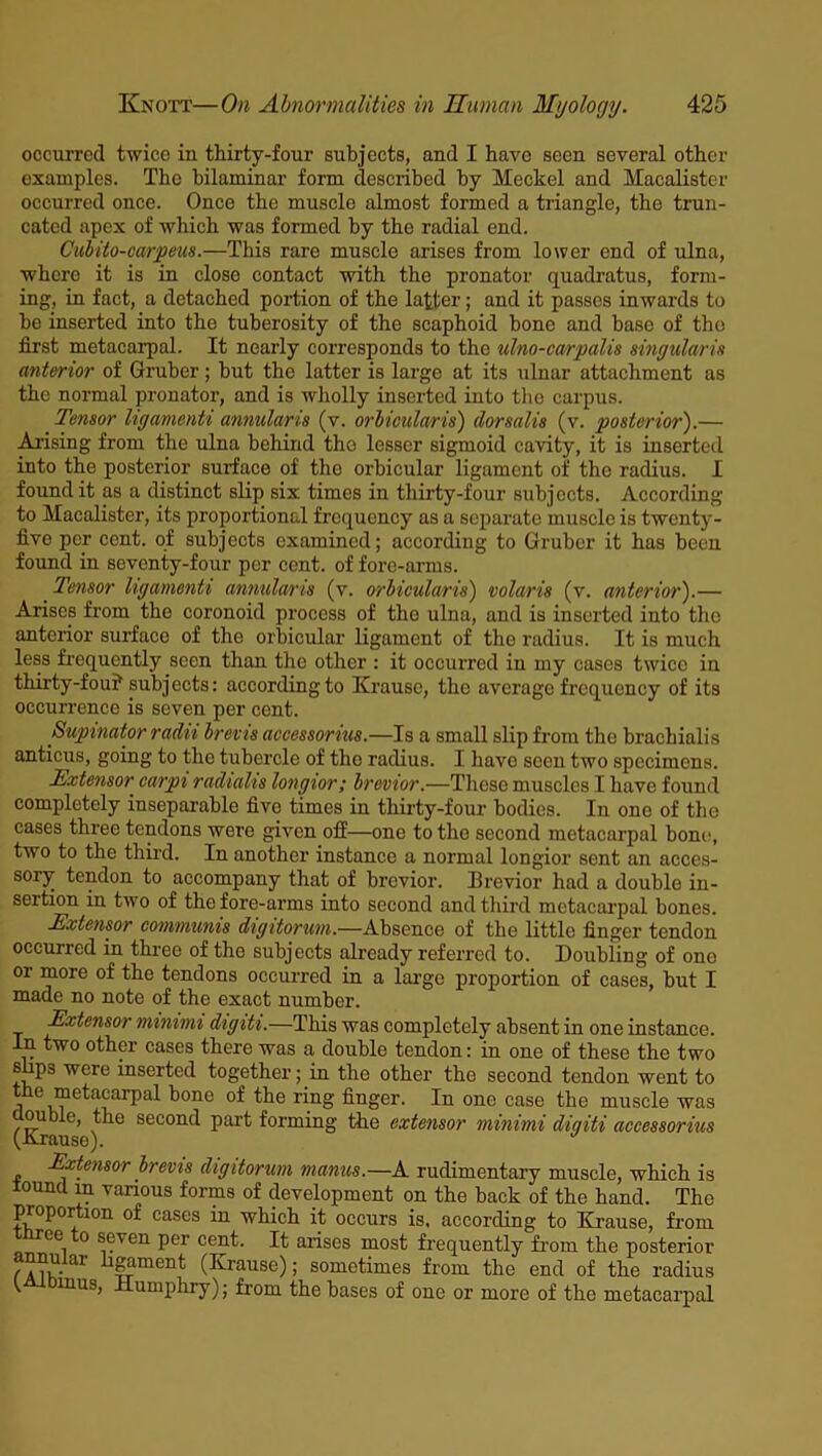 occurred twice in thirty-four subjects, and I have seen several other examples. The bilaminar form described by Meckel and Macalister occurred once. Once the muscle almost formed a triangle, the trun- cated apex of which was formed by the radial end. Cubit o-carpeus.—This rare muscle arises from lower end of ulna, where it is in close contact with the pronator quadratus, form- ing, in fact, a detached portion of the latter; and it passes inwards to be inserted into the tuberosity of the scaphoid bone and base of the first metacarpal. It nearly corresponds to the ulno-carpalis singular in anterior of Gruber; but the latter is large at its ulnar attachment as the normal pronator, and is wholly inserted into the carpus. Tensor ligamenti annularis (v. orbicularis) dorsalis (v. posterior).— Arising from the ulna behind the lesser sigmoid cavity, it is inserted into the posterior surface of the orbicular ligament of the radius. I found it as a distinct slip six times in thirty-four subjects. According to Macalister, its proportional frequency as a separate muscle is twenty- five per cent, of subjects examined; according to Gruber it has been found in seventy-four per cent, of fore-arms. Tensor ligamenti annularis (v. orbicularis) volaris (v. anterior).— Arises from the coronoid process of the ulna, and is inserted into the anterior surfaco of the orbicular ligament of the radius. It is much less frequently seen than the other : it occurred in my cases twice in thirty-fou? subjects: according to Krause, the average frequency of its occurrence is seven per cent. Supinator radii brevis accessorius.—Is a small slip from the brachialis anticus, going to the tubercle of the radius. I have seen two specimens. Extensor carpi radialis longior; brevier.—These muscles I have found completely inseparable five times in thirty-four bodies. In one of the cases three tendons were given off—one to the second metacarpal bone, two to the third. In another instance a normal longior sent an acces- sory tendon to accompany that of brevior. Brevior had a double in- sertion in two of the fore-arms into second and third metacarpal bones. Extensor communis digitorum.—Absence of the little finger tendon occurred in three of the subjects already referred to. Doubling of one or more of the tendons occurred in a large proportion of cases, but I made no note of the exact number. Extensor minimi digiti.—This was completely absent in one instance. In two other cases there was a double tendon: in one of these the two sups were inserted together; in the other the second tendon went to l L^?e^acarPa^ bone of the ring finger. In one case the muscle was (Kr ^ seconc^ Part forming the extensor minimi digiti accessorius Extensor brevis digitorum manus.—A rudimentary muscle, which is lound m various forms of development on the back of the hand. The proportion of cases in which it occurs is, according to Krause, from rce o seven per cent. It arises most frequently from the posterior annular ligament (Krause); sometimes from the end of the radius ' 1UUS) Humphry); from the bases of one or more of the metacarpal