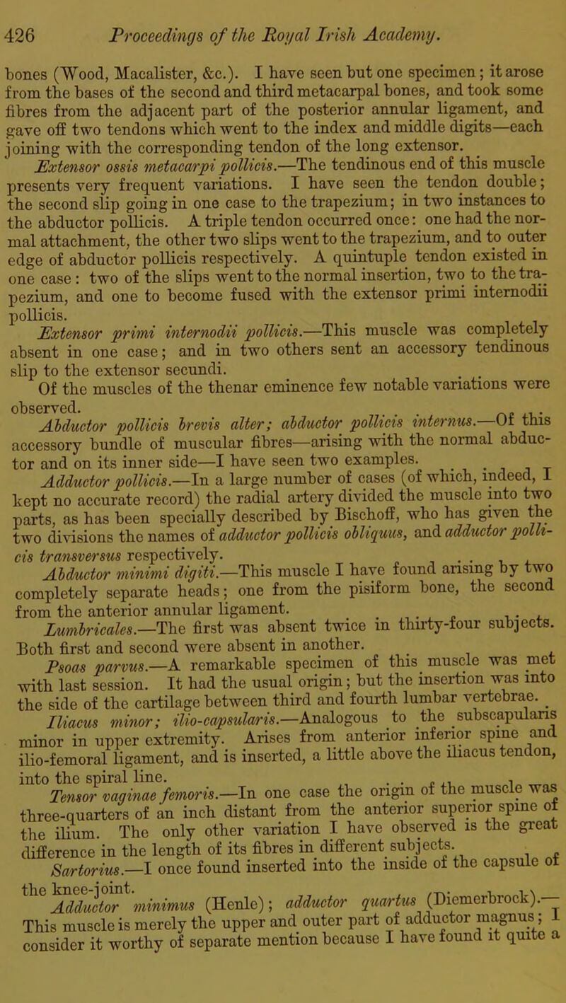 bones (Wood, Macalister, &c.). I have seen but one specimen; it arose from the bases of the second and third metacarpal bones, and took some fibres from the adjacent part of the posterior annular ligament, and gave off two tendons which went to the index and middle digits—each joining with the corresponding tendon of the long extensor. Extensor ossis metacarpi pollicis.—The tendinous end of this muscle presents very frequent variations. I have seen the tendon double; the second slip going in one case to the trapezium; in two instances to the abductor pollicis. A triple tendon occurred once: one had the nor- mal attachment, the other two slips went to the trapezium, and to outer edge of abductor pollicis respectively. A quintuple tendon existed in one case : two of the slips went to the normal insertion, two to the tra- pezium, and one to become fused with the extensor primi internodii pollicis. Extensor primi internodii pollicis.—This muscle was completely absent in one case; and in two others sent an accessory tendinous slip to the extensor secundi. . , . Of the muscles of the thenar eminence few notable variations were observed. ... pollicis brevis alter; abductor pollicis mternus. Of this accessory bundle of muscular fibres—arising with the normal abduc- tor and on its inner side—I have seen two examples. . •tit Adductor pollicis.—In a large number of cases (of which, indeed, I kept no accurate record) the radial artery divided the muscle into two parts, as has been specially described by Bischoff, who has given the two divisions the names of adductor pollicis oblupuus, and adductoi polli- cis transversus respectively. ... Abductor minimi digiti.—This muscle I have found arising by two completely separate heads; one from the pisiform bone, the second from the anterior annular ligament. . Lumbricales.—The first was absent twice in thirty-four subjects. Both first and second were absent in another. _ Psoas parvus.—A remarkable specimen of this, muscle was .met with last session. It had the usual origin; but the insertion was into the side of the cartilage between third and fourth lumbar vertebrae. . Iliacus minor; ilio-capsularis.—Analogous to the subscapularis minor in upper extremity. Arises from anterior inferior spine and ilio-femoral ligament, and is inserted, a little above the iliacus tendon, into the spiral line. . . ,, . Tensor vaginae femoris.—In one case the origin of the muscle was three-quarters of an inch distant from the anterior superior spine of the ilium The only other variation I have observed is the great difference in the length of its fibres in.different subjects Sartorius.—I once found inserted into the mside of the capsule oi the knee-joint. , N Adductor minimus (Henle); adductor quartus (Diemerbrock).—; This muscle is merely the upper and outer part of adductor magnus ; consider it worthy of separate mention because I have found it quite a