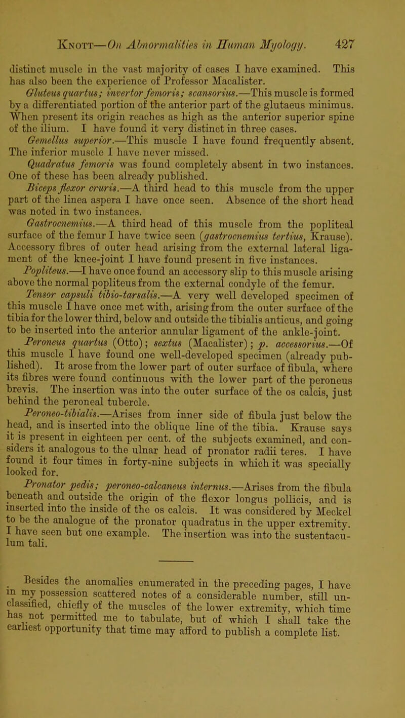 distinct muscle in the vast majority of cases I have examined. This has also been the experience of Professor Macalister. Gluteus quartus; invertor femoris; scansorius.—This muscle is formed by a differentiated portion of the anterior part of the glutaeus minimus. When present its origin reaches as high as the anterior superior spine of the ilium. I have found it very distinct in three cases. Gemellus superior.—This muscle I have found frequently absent. The inferior muscle I have never missed. Quadratic femoris was found completely absent in two instances. One of these has been already published. Biceps flexor cruris.—A third head to this muscle from the upper part of the linea aspera I have once seen. Absence of the short head was noted in two instances. Gastrocnemius.—A third head of this muscle from the popliteal surface of the femur I have twice seen (gastrocnemius tertius, Krause). Accessory fibres of outer head arising from the external lateral liga- ment of the knee-joint I have found present in five instances. Popliteus.—I have once found an accessory slip to this muscle arising above the normal popliteus from the external condyle of the femur. Tensor capsuli tibio-tarsalis.—A very well developed specimen of this muscle I have once met with, arising from the outer surface of the tibia for the lower third, below and outside the tibialis anticus, and going to be inserted into the anterior annular ligament of the ankle-joint. Peroneus quevrtus (Otto); sextus (Macalister); p. accessorius.—Of this muscle 1 have found one well-developed specimen (already pub- lished). It arose from the lower part of outer surface of fibula, whero its fibres were found continuous with the lower part of the peroneus brevis. The insertion was into the outer surface of the os calcis, just behind the peroneal tubercle. Peroneo-tibialis.—Arises from inner side of fibula just below the head, and is inserted into the oblique line of the tibia. Krause says it is present in eighteen per cent, of the subjects examined, and con- siders it analogous to the ulnar head of pronator radii teres. I have found it four times in forty-nine subjects in which it was specially looked for. Pronator pedis; peroneo-calcaneus internus.—Arises from the fibula beneath and outside the origin of the flexor longus pollicis, and is inserted into the inside of the os calcis. It was considered by Meckel to be the analogue of the pronator quadratus in the upper extremity. I have seen but one example. The insertion was into the sustentacu- lum tali. Besides the anomalies enumerated in the preceding pages, I have m my possession scattered notes of a considerable number, still un- c assified, chiefly of the muscles of the lower extremity, which time nas not permitted me to tabulate, but of which I shall take the earliest opportunity that time may afford to publish a complete list.