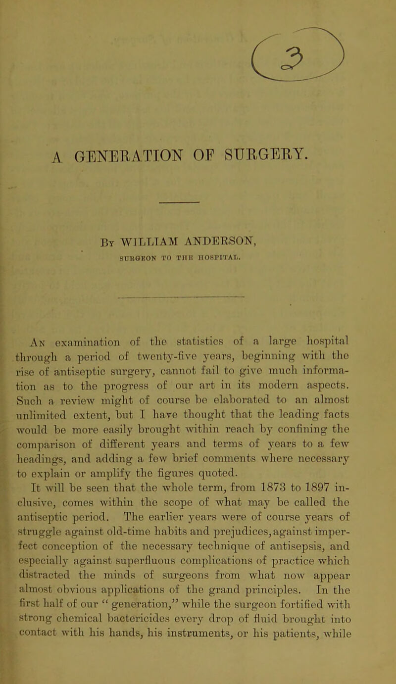 A GENERATION OF SURGERY. By WILLIAM ANDERSON, SCltGKON TO THE HOSPITAL. An examination of the statistics of a large hospital through a period of twenty-five years, beginning with the rise of antiseptic surgery, cannot fail to give much informa- tion as to the progress of our art in its modern aspects. Such a review might of course bo elaborated to an almost unlimited extent, but I have thought that the leading facts would be more easily brought within reach by confining the comparison of different years and terms of years to a few headings, and adding a few brief comments where necessary to explain or amplify the figures quoted. It will be seen that the whole term, from 1873 to 1897 in- clusive, comes within the scope of wbat may be called the antiseptic period. The earlier years were of course years of struggle against old-time habits and prejudices,against imper- fect conception of the necessary technique of antisepsis, and especially against superfluous complications of practice which distracted the minds of surgeons from what now appear almost obvious applications of the grand principles. In the first half of our “ generation,” while the surgeon fortified with strong chemical bactericides every drop of fluid brought into contact with his hands, his instruments, or his patients, while