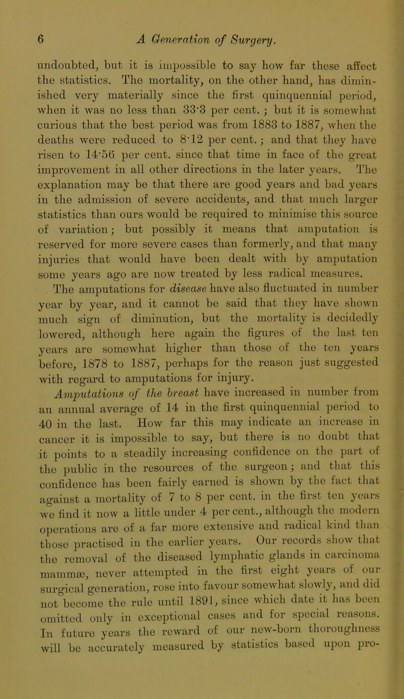 undoubted, but it is impossible to say how far these affect the statistics. The mortality, on the other hand, has dimin- ished very materially since the first quinquennial period, when it was no less than 33‘3 per cent. ; but it is somewhat curious that the best period was from 1883 to 1887, when the deaths were reduced to 8'12 per cent.; and that they have risen to 14'56 per cent, since that time in face of the great improvement in all other directions in the later years. The explanation may be that there ai’e good years and bad years in the admission of severe accidents, and that much larger statistics than ours would be required to minimise this source of variation; but possibly it means that amputation is reserved for more severe cases than formerly, and that many injuries that would have been dealt with by amputation some years ago are now treated by less radical measures. The amputations for disease have also fluctuated in number year by year, and it cannot be said that they have shown much sign of diminution, but the mortality is decidedly lowered, although here again the figures of the last ten years are somewhat higher than those of the ten years before, 1878 to 1887, perhaps for the reason just suggested with regard to amputations for injury. Amputations of the breast have increased in number from an annual average of 14 in the first quinquennial period to 40 in the last. How far this may indicate an increase in cancer it is impossible to say, but there is no doubt that it points to a steadily increasing confidence on the part of the public in the resources of the surgeon; and that this confidence has been fairly earned is shown by the fact that against a mortality of 7 to 8 per cent, in the first ten years we find it now a little under 4 per cent., although the modern operations are of a far more extensive and radical kind than those practised in the earlier years. Our records show that the removal of the diseased lymphatic glands in carcinoma mammae, never attempted in the first eight }eais of oui surgical generation, rose into favour somewhat slowly, and did not become the rule until 1891, since which date it has been omitted only in exceptional cases and for special reasons. In future years the reward of our new-born thoroughness will be accurately measured by statistics based upon pro-