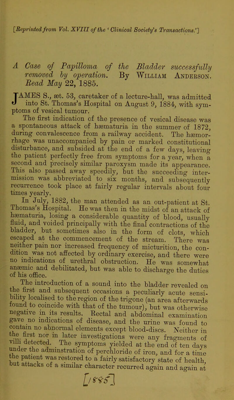 [Reprinted from Vol. XVITI of the ‘ Clinical Society’s Transactions.''] A Case of Papilloma of the Bladder successfully removed by operation. By William Anderson. Bead May 22, 1885. JAMES S., set. 53, caretaker of a lecture-hall, was admitted into St. Thomas’s Hospital on August 9, 1884, with sym- ptoms of vesical tumour. The first indication of the presence of vesical disease was a spontaneous attack of haematuria in the summer of 1872, during convalescence from a railway accident. The haemor- rhage was unaccompanied by pain or marked constitutional disturbance, and subsided at the end of a few days, leaving the patient perfectly free from symptoms for a year, when a second and precisely similar paroxysm made its appearance. This also passed away speedily, but the succeeding inter- mission was abbreviated to six months, and subsequently recurrence took place at fairly regular intervals about four times yearly. In July, 1882, the man attended as an out-patient at St. Thomas’s Hospital. He was then in the midst of an attack of hematuria, losing a considerable quantity of blood, usually fluid, and voided principally with the final contractions of the bladder, but sometimes also in the form of clots, which escaped at the commencement of the stream. There was neither pain nor increased frequency of micturition, the con- dition was not affected by ordinary exercise, and there were no indications of urethral obstruction. He was somewhat anaemic and debilitated, but was able to discharge the duties of his office. The introduction of a sound into the bladder revealed on the first and subsequent occasions a peculiarly acute sensi- bility localised to the region of the trigone (an area afterwards tound to coincide with that of the tumour), but was otherwise negative in its results. Rectal and abdominal examination gave no indications of disease, and the urine was found to contain no abnormal elements except blood-discs. Neither in the first nor in later investigations were any fragments of villi detected. _ The symptoms yielded at the end of ten days under the admmstration of perchloride of iron, and for a time tbe patient was restored to a fairly satisfactory state of health, but attacks of a similar character recurred again and again at [/***]