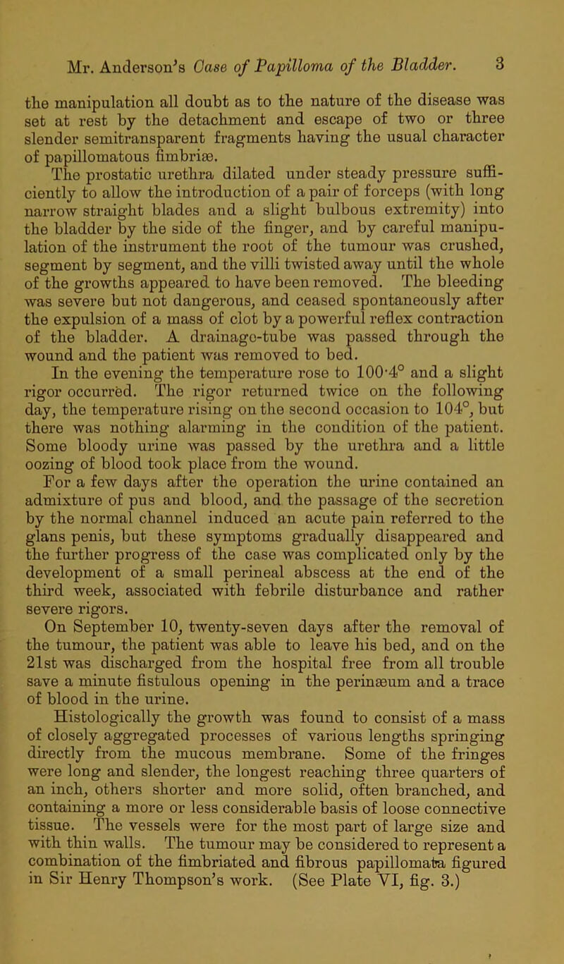 tlie manipulation all doubt as to the nature of the disease was set at rest by the detachment and escape of two or three slender semitransparent fragments having the usual character of papillomatous fimbrim. The prostatic urethra dilated under steady pressure suffi- ciently to allow the introduction of a pair of forceps (with long narrow straight blades and a slight bulbous extremity) into the bladder by the side of the finger, and by careful manipu- lation of the instrument the root of the tumour was crushed, segment by segment, and the villi twisted away until the whole of the growths appeared to have been removed. The bleeding was severe but not dangerous, and ceased spontaneously after the expulsion of a mass of clot by a powerful reflex contraction of the bladder. A drainage-tube was passed through the wound and the patient was removed to bed. In the evening the temperature rose to 100-4° and a slight rigor occurred. The rigor returned twice on the following day, the temperature rising on the second occasion to 104°, but there was nothing alarming in the condition of the patient. Some bloody urine was passed by the urethra and a little oozing of blood took place from the wound. For a few days after the operation the urine contained an admixture of pus and blood, and the passage of the secretion by the normal channel induced an acute pain referred to the gians penis, but these symptoms gradually disappeared and the further progress of the case was complicated only by the development of a small perineal abscess at the end of the third week, associated with febrile disturbance and rather severe rigors. On September 10, twenty-seven days after the removal of the tumour, the patient was able to leave his bed, and on the 21st was discharged from the hospital free from all trouble save a minute fistulous opening in the perinmum and a trace of blood in the urine. Histologically the growth was found to consist of a mass of closely aggregated processes of various lengths springing directly from the mucous membrane. Some of the fringes were long and slender, the longest reaching three quarters of an inch, others shorter and more solid, often branched, and containing a more or less considerable basis of loose connective tissue. The vessels were for the most part of large size and with thin walls. The tumour may be considered to represent a combination of the fimbriated and fibrous papillomata figured