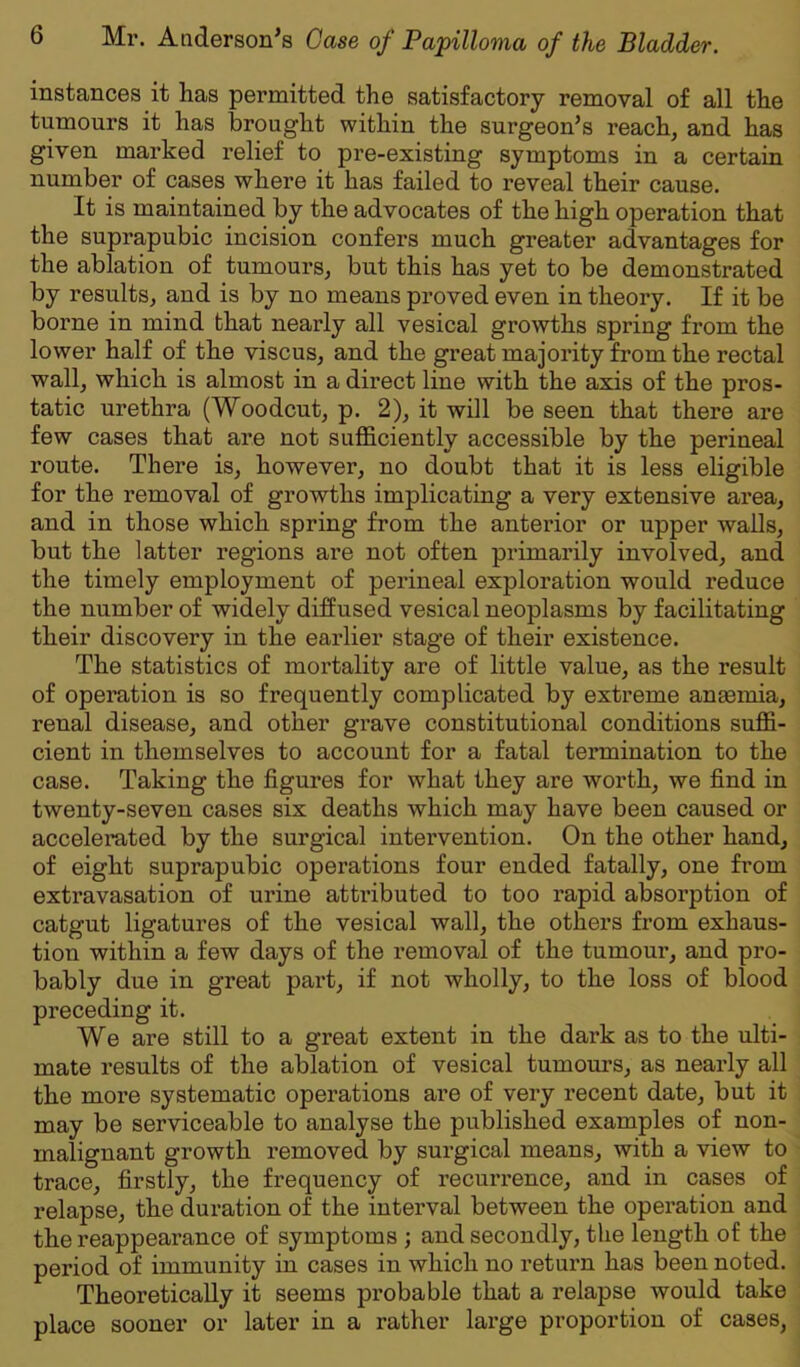 instances it has permitted the satisfactory removal of all the tumours it has brought within the surgeon’s reach, and has given marked relief to pre-existing symptoms in a certain number of cases where it has failed to reveal their cause. It is maintained by the advocates of the high operation that the suprapubic incision confers much greater advantages for the ablation of tumours, but this has yet to be demonstrated by results, and is by no means proved even in theory. If it be borne in mind that nearly all vesical growths spring from the lower half of the viscus, and the great majority from the rectal wall, which is almost in a direct line with the axis of the pros- tatic urethra (Woodcut, p. 2), it will be seen that there are few cases that are not sufficiently accessible by the perineal route. There is, however, no doubt that it is less eligible for the removal of growths implicating a very extensive area, and in those which spring from the anterior or upper walls, but the latter regions are not often primarily involved, and the timely employment of perineal exploration would reduce the number of widely diffused vesical neoplasms by facilitating their discovery in the earlier stage of their existence. The statistics of mortality are of little value, as the result of operation is so frequently complicated by extreme anasmia, renal disease, and other grave constitutional conditions suffi- cient in themselves to account for a fatal termination to the case. Taking the figures for what they are worth, we find in twenty-seven cases six deaths which may have been caused or accelerated by the surgical inteiwention. On the other hand, of eight suprapubic operations four ended fatally, one from extravasation of urine attributed to too rapid absorption of catgut ligatures of the vesical wall, the others from exhaus- tion within a few days of the removal of the tumour, and pro- bably due in great part, if not wholly, to the loss of blood preceding it. We are still to a great extent in the dai’k as to the ulti- mate results of the ablation of vesical tumours, as nearly all the more systematic operations are of very recent date, but it may be serviceable to analyse the published examples of non- malignant growth removed by surgical means, with a view to trace, firstly, the frequency of recurrence, and in cases of relapse, the duration of the interval between the operation and the reappearance of symptoms ; and secondly, the length of the period of immunity in cases in which no return has been noted. Theoretically it seems probable that a relapse would take place sooner or later in a rather large proportion of cases,