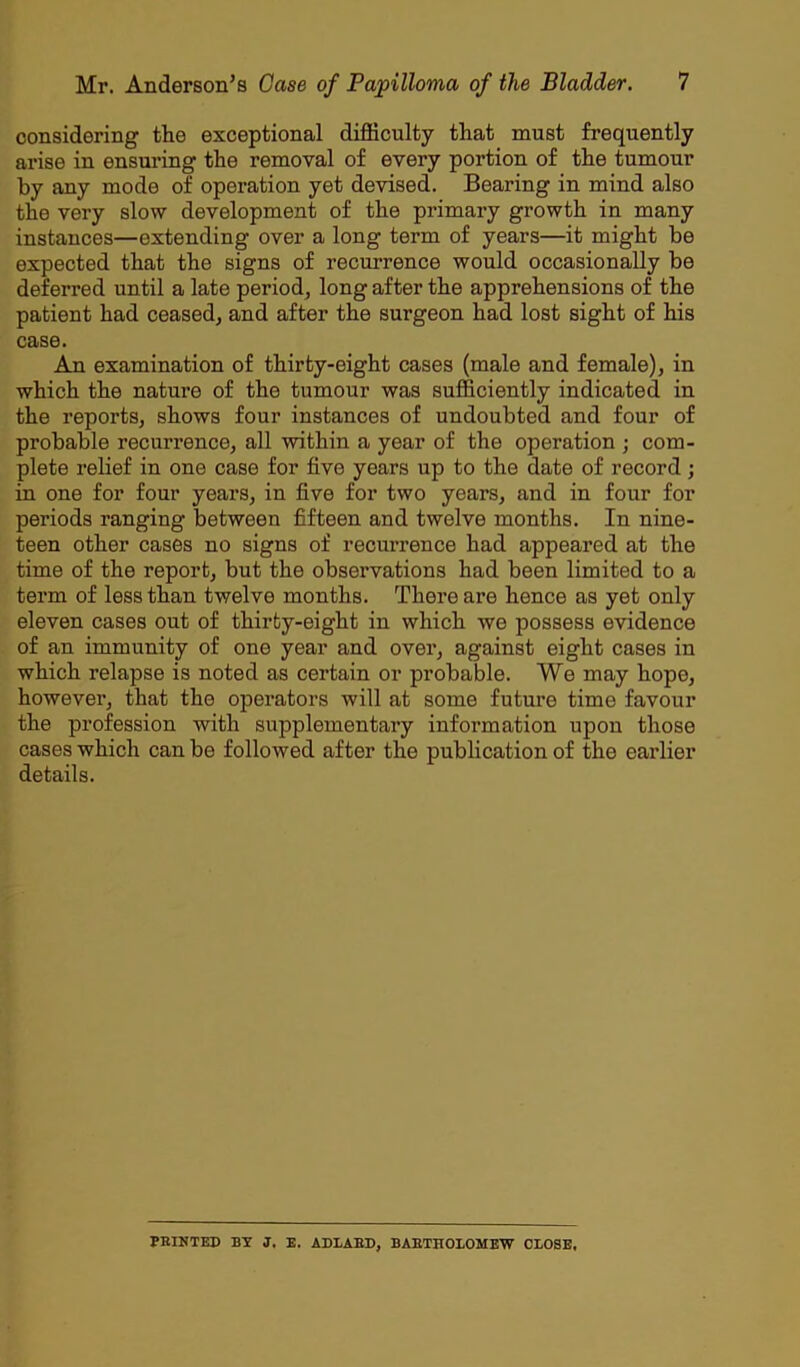 considering the exceptional difficulty that must frequently arise in ensuring the removal of every portion of the tumour by any mode of operation yet devised. Bearing in mind also the very slow development of the primary growth in many instances—extending over a long term of years—it might be expected that the signs of recurrence would occasionally be deferred until a late period, long after the apprehensions of the patient had ceased, and after the surgeon had lost sight of his case. An examination of thirty-eight cases (male and female), in which the nature of the tumour was sufficiently indicated in the reports, shows four instances of undoubted and four of probable recurrence, all within a year of the operation ; com- plete relief in one case for five years up to the date of record ; in one for four years, in five for two years, and in four for periods ranging between fifteen and twelve months. In nine- teen other cases no signs of recurrence had appeared at the time of the report, but the observations had been limited to a term of less than twelve months. There are hence as yet only eleven cases out of thirty-eight in which we possess evidence of an immunity of one year and over, against eight cases in which relapse is noted as certain or probable. We may hope, however, that the operators will at some future time favour the profession with supplementary information upon those cases which can be followed after the publication of the earlier details. FEINTED BY J. E. ADLABD, BARTHOLOMEW CLOSE,