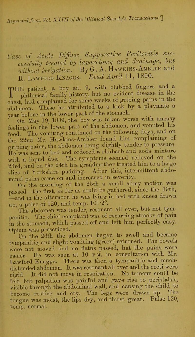 Reprinted from Vol. XXIII of the ' Clinical Society’s Transactions.’’] Case of Acute Diffuse Suppurative Peritonitis suc- cessfuUn treated by laparotomy and drainage, hut without irrigation. By Gr. A. Hawkins-Ambler and K. Lawford Knaggs. Bead April 11, 1890. rpHE patient, a boy set. 9, with clubbed fingers and a Jl phthisical family history, but no evident disease in the chest, had complained for some weeks of griping pains in the abdomen. These he attributed to a kick by a playmate a year before in the lower part of the stomach. On May 19, 1889, the boy was taken worse with uneasy feelings in the lower part of the abdomen, and vomited his food. The vomiting continued on the following days, and on the *22nd My. Hawkins-Ambler found him complaining of griping pains, the abdomen being slightly tender to pressure. He was sent to bed and ordered a rhubarb and soda mixture with a liquid diet. The symptoms seemed relieved on the 23rd, and on the 24th his grandmother treated him to a large slice'of Yorkshire pudding. After this, intermittent abdo- minal pains came on and increased in severity. On the morning of the 25th a small slimy motion was passed—the first, as far as could be gathered, since the 19th, —and in the afternoon he was lying in bed with knees drawn up, a pulse of 120, and temp. 101’2°. The abdomen was tender, resonant all over, but not tym- panitic. The chief complaint was of recurring attacks of pain in the stomach, which passed off and left him perfectly easy. Opium was prescribed. On the 26th the abdomen began to swell and became tympanitic, and slight vomiting (green) returned. The bowels were not moved and no fiatus passed, but the pains were easier. He was seen at 10 p.m. in consultation with Mr. LaAvford Knaggs. There was then a tympanitic and much- distended abdomen. It was resonant all over and the recti were rigid. It did not move in respiration. No tumour could be felt, but palpation was painful and gave rise to peristalsis, visible through the abdominal wall, and causing the child to become restive and cry. The legs were drawn up. The tongue was moist, the lips dry, and thirst great. Pulse 120, temp, normal.
