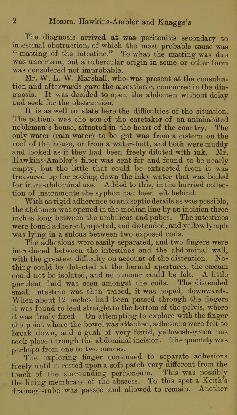 The diagnosis arrived at was peritonitis secondary to intestinal obstruction, of which the most probable cause was “ matting of the intestine.” To what the matting was due was uncertain, but a tubercular origin in some or other form was considered not improbable. Mr. W. L. W. Marshall, who was present at the consulta- tion and afterwards gave the anaesthetic, concurred in the dia- gnosis. It was decided to open the abdomen without delay and seek for the obstruction. It is as well to state here the diflBculties of the situation. The patient was the son of the caretaker of an uninhabited nobleman’s house, situated in the heart of the country. The only water (rain water) to be got was from a cistern on the roof of the house, or from a water-butt, and both were muddy and looked as if they had been freely diluted with ink. Mr. Hawkins-Ambler’s filter was sent for and found to be nearly empty, but the little that could be extracted from it was treasured up for cooling down the inky water that was boiled for intra-abdominal use. Added to this, in the hurried collec- tion of instruments the syphon had been left behind. With as rigid adherence to antiseptic details as was possible, the abdomen was opened in the median line by an incision three inches long between the umbilicus and pubes. The intestines were found adherent,injected, and distended, and yellow lymph was lying in a sulcus between two exposed coils. The adhesions were easily separated, and two fingers were introduced between the intestines and the abdominal wall, with the greatest difficulty on account of the distention. No- thing could be detected at the hernial apertures, the caecum could not be isolated, and no tumour could be felt. A little purulent fluid was seen amongst the coils. The distended small intestine was then traced, it was hoped, downwards. When about 12 inches had been passed through the fingers it was found to lead straight to the bottom of the pelvis, where it was finnly fixed. On attempting to explore with the finger the point where the bowel was attached, adhesions were felt to break down, and a gush of very foetid, yellowish-green pus took place through the abdominal incision. The quantity was perhaps from one to two ounces. The exploring finger continued to separate adhesions freely until it rested upon a soft patch very different from the touch of the surrounding peritoneum. This was possibly the lining membrane of the abscess. To this spot a Keith’s drainage-tube was passed and allowed to remain. Another