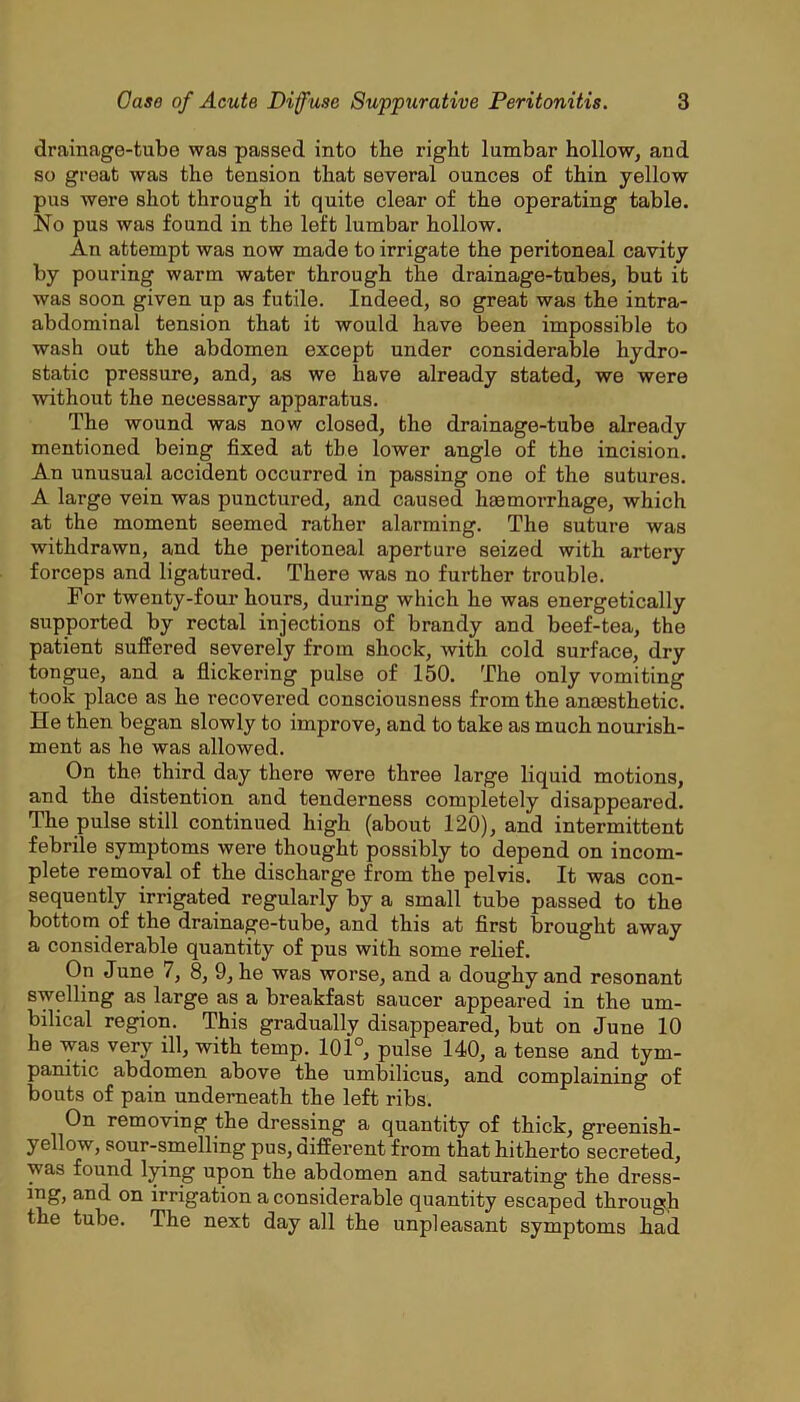 drainage-tube was passed into the right lumbar hollow, and so great was the tension that several ounces of thin yellow pus were shot through it quite clear of the operating table. No pus was found in the left lumbar hollow. An attempt was now made to irrigate the peritoneal cavity by pouring warm water through the drainage-tubes, but it was soon given up as futile. Indeed, so great was the intra- abdominal tension that it would have been impossible to wash out the abdomen except under considerable hydro- static pressure, and, as we have already stated, we were without the necessary apparatus. The wound was now closed, the drainage-tube already mentioned being fixed at the lower angle of the incision. An nnusual accident occurred in passing one of the sutures. A large vein was punctured, and caused haemorrhage, which at the moment seemed rather alarming. The suture was withdrawn, and the peritoneal aperture seized with artery forceps and ligatured. There was no further trouble. For twenty-four hours, during which he was energetically supported by rectal injections of brandy and beef-tea, the patient suffered severely from shock, with cold surface, dry tongue, and a flickering pulse of 150. The only vomiting took place as he recovered consciousness from the anaesthetic. He then began slowly to improve, and to take as much nourish- ment as he was allowed. On the third day there were three large liquid motions, and the distention and tenderness completely disappeared. The pulse still continued high (about 120), and intermittent febrile symptoms were thought possibly to depend on incom- plete removal of the discharge from the pelvis. It was con- sequently irrigated regularly by a small tube passed to the bottom of the drainage-tube, and this at flrst brought away a considerable quantity of pus with some relief. On June 7, 8, 9, he was worse, and a doughy and resonant swelling as large as a breakfast saucer appeared in the um- bilical region. This gradually disappeared, but on June 10 he was very ill, with temp. 101°, pulse 140, a tense and tym- panitic abdomen above the umbilicus, and complaining of bouts of pain underneath the left ribs. On removing the dressing a quantity of thick, greenish- yellow, sour-smelling pus, aifferent from that hitherto secreted, was found l^ng upon the abdomen and saturating the dress- mg, and on irrigation a considerable quantity escaped through the tube. The next day all the unpleasant symptoms had