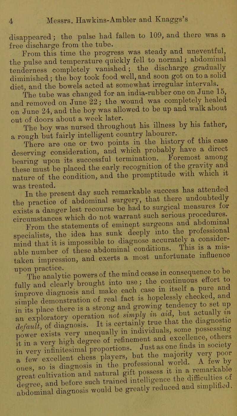 disappeared ^ tbe pulse had fallen to 109, and there was a free discharge from the tube. From this time the progress was steady and uneventful, the pulse and temperature quickly fell to normal; abdominal tenderness completely vanished; the discharge gradually diminished; the boy took food well, and soon got on to a solid diet, and the bowels acted at somewhat irregular intervals. The tube was changed for an india-rubber one on .June 15, and removed on June 22; the wound was completely healed on June 24, and the boy was allowed to be up and walk about out of doors about a week later. .... i • <> The boy was nursed throughout his illness by his father, a rough but fairly intelligent country labourer. There are one or two points in the history of this case deserving consideration, and which probably have a direct bearing upon its successful termination. Foremost among these must be placed the early recognition of the gravity and nature of the condition, and the promptitude with which it was^teeate sent remarkable success has attended the practice of abdominal surgery, that there undoubtedly exists a danger lest recourse be had to surgical measures for circumstances which do not warrant such serious procedures. From the statements of eminent surgeons and abdominal specialists, the idea has sunk deeply into the professional mind that it is impossible to diagnose accurately a consider- able number of these abdominal conditions. This is a mis taken impression, and exerts a most unfortunate influence ^^TheTnalyiic powers of the mind cease in consequence to be fully and clearly brought into use; the continuous effort to improve diagnosis and make each case in itself a puie and simple demonstration of real fact is hopelessly checked, and in its place there is a strong and growing tendency to set up an exploratory operation not simply m aid, but actually m TefauU oi diagnosis. It is certainly true that the diagnostic iifCr exists ?ery unequally in individuals, some possessing ones, so is dia„ P „„gggg in a remarkable Seminal diagnOBis would be greatly reduced and simphfi.d.