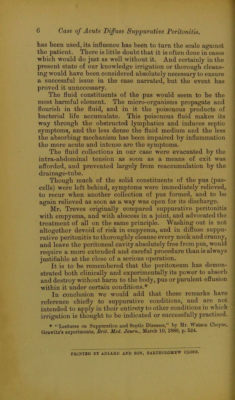 has been used, its influence has been to turn the scale against the patient. There is little doubt that it is often done in cases which would do just as well without it. And certainly in the present state of our knowledge irrigation or thorough cleans- ing would have been considered absolutely necessary to ensure a successful issue in the case narrated, but the event has proved it unnecessary. The fluid constituents of the pus would seem to be the most harmful element. The micro-organisms propagate and flourish in the fluid, and in it the poisonous products of bacterial life accumulate. This poisonous fluid makes its way through the obstructed lymphatics and induces septic symptoms, and the less dense the fluid medium and the less the absorbing mechanism has been impaired by inflammation the more acute and intense are the symptoms. The fluid collections in our case were evacuated by the intra-abdominal tension as soon as a means of exit was afforded, and prevented largely from re accumulation by the drainage-tube. Though much of the solid constituents of the pus (pus- cells) were left behind, symptoms were immediately relieved, to recur when another collection of pus formed, and to be again relieved as soon as a way was open for its discharge. Mr. Treves originally compared suppurative peritonitis with empyema, and with abscess in a joint, and advocated the treatment of all on the same principle. Washing out is not altogether devoid of risk in empyema, and in diffuse suppu- rative peritonitis to thoroughly cleanse every nook and cranny, and leave the peritoneal cavity absolutely free from pus, would require a more extended and careful procedure than is always justifiable at the close of a serious operation. It is to be remembered that the peritoneum has demon- strated both clinically and experimentally its power to absorb and destroy without harm to the body, pus or purulent effusion within it under certain conditions.* In conclusion we would add that these remarks have reference chiefly to suppurative conditions, and are not intended to apply in their entirety to other conditions in which irrigation is thought to be indicated or successfully practised. * “Lectures on Suppuration and Septic Diseases,” by Mr. Watson Clieyne, Grawitz’s experiments, £rii. Med. Journ., March 10, 1888, p. 524. PEINTBD BY ADLAED AND SON, BAEIHOLOMEW CLOSE.