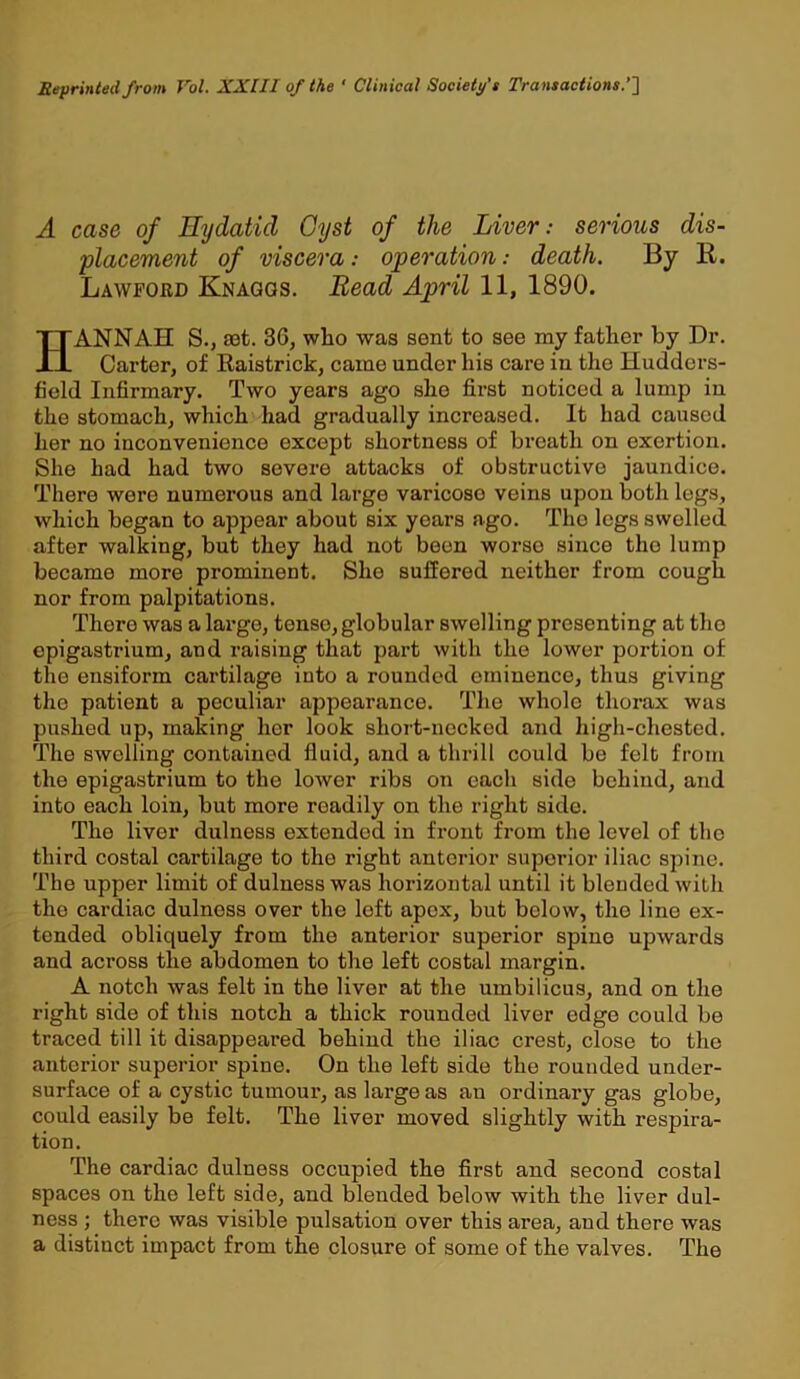 Reprinted from Vol. XXI11 of the ' Clinical Society’s Transactions.’’} A case of Hydatid Cyst of the Liver: serious dis- placement of viscera: operation: death. By R. Lawford Knaggs. Bead April 11, 1890. HANNAH S., ast. 3G, who was sent to see my father by Dr. Carter, of Raistrick, camo under his care in the Hudders- field Infirmary. Two years ago she first noticed a lump in the stomach, which had gradually increased. It had caused her no inconvenience except shortness of breath on exertion. She had had two severe attacks of obstructive jaundice. There were numerous and large varicose veins upon both legs, which began to appear about six years ago. The legs swelled after walking, but they had not been worse since tho lump became more prominent. She suffered neither from cough nor from palpitations. There was a large, tense, globular swelling presenting at tho opigastrium, and raising that part with the lower portion of the ensiform cartilage into a rounded eminence, thus giving the patient a peculiar appearance. The whole thorax was pushed up, making her look short-necked and high-chested. The swelling contained fluid, and a thrill could be felt from the epigastrium to the lower ribs on each side behind, and into each loin, but more readily on the right sido. The liver dulness extended in front from the level of the third costal cartilage to tho right anterior superior iliac spine. The upper limit of dulness was horizontal until it blended with tho cardiac dulness over the loft apex, but below, tho line ex- tended obliquely from the anterior superior spine upwards and across the abdomen to the left costal margin. A notch was felt in tho liver at the umbilicus, and on the right side of this notch a thick rounded liver edge could be traced till it disappeai’ed behind the iliac crest, close to the anterior superior spine. On the left side the rounded under- surface of a cystic tumour, as large as an ordinary gas globe, could easily be felt. The liver moved slightly with respira- tion. The cardiac dulness occupied the first and second costal spaces on the left side, and blended below with the liver dul- ness ; there was visible pulsation over this area, and there was a distiuct impact from the closure of some of the valves. The