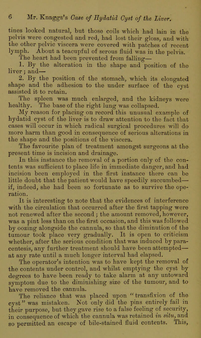 tines looked natural, but those coils which had lain in the pelvis were congested and red, had lost their gloss, and with the other pelvic viscera were covered with patches of recent lymph. About a teacupful of serous fluid was in the pelvis. The heart had been prevented from falling— 1. By the alteration in the shape and position of the liver; and— 2. By the position of the stomach, which its elongated shape and the adhesion to the under surface of the cyst assisted it to retain. The spleen was much enlarged, and the kidneys were healthy. The base of the right lung was collapsed. My reason for placing on record this unusual example of hydatid cyst of the liver is to draw attention to the fact that cases will occur in which radical surgical procedures will do more harm than good in consequence of serious alterations in the shape and the positions of the viscera. The favourite plan of treatment amongst surgeons at the present time is incision and drainage. In this instance the removal of a portion only of the con- tents was sufficient to place life in immediate danger, and had incision been employed in the first instance there can be little doubt that the patient would have speedily succumbed— if, indeed, she had been so fortunate as to survive the ope- ration. It is interesting to note that the evidences of interference with the circulation that occurred after the first tapping were not renewed after the second; the amount removed, however, was a pint less than on the first occasion, and this was followed by oozing alongside the cannula, so that the diminution of the tumour took place very gradually. It is open to criticism whether, after the serious condition that was induced by para- centesis, any further treatment should have been attempted— at any rate until a much longer interval had elapsed. The operator’s intention was to have kept the removal of the contents under control, and whilst emptying the cyst by degrees to have been ready to take alarm at any untoward symptom due to the diminishing size of the tumour, and to have removed the cannula. The reliance that was placed upon “ transfixion of the cyst” was mistaken. Not only did the pins entirely fail in their purpose, but they gave rise to a false feeling of security, in consequence of which the cannula was retained in situ, and so permitted an escape of bile-stained fluid contents. This,
