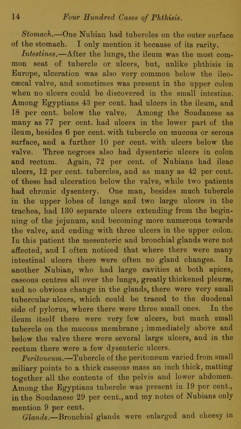 Stomach.—One Nubian had tubercles on the outer surface of the stomach. I only mention it because of its rarity. Intestines.—After the lungs, the ileum was the most com- mon seat of tubercle or ulcers, but, unlike phthisis in Europe, ulceration was also very common below the ileo- csecal valve, and sometimes was present in the upper colon when no ulcers could be discovered in the small intestine. Among Egyptians 43 per cent, had ulcers in the ileum, and 18 per cent, below the valve. Among the Soudanese as many as 77 per cent, had ulcers in the lower part of the ileum, besides 6 per cent, with tubercle on mucous or serous surface, and a further 10 per cent, with ulcers below the valve. Three negroes also had dysenteric ulcers in colon and rectum. Again, 72 per cent, of Nubians had ileac ulcers, 12 per cent, tubercles, and as many as 42 per cent, of these had ulceration below the valve, while two patients had chronic dysentery. One man, besides much tubercle in the upper lobes of lungs and two large ulcers in the trachea, had 130 separate ulcers extending from the begin- ning of the jejunum, and becoming more numerous towards the valve, and ending with three ulcers in the upper colon. In this patient the mesenteric and bronchial glands were not affected, and I often noticed that where there were many intestinal ulcers there were often no gland changes. In another Nubian, who had large cavities at both apices, caseous centres all over the lungs, greatly thickened pleurae, and no obvious change in the glands, there were vei’y small tubercular ulcers, which could be traced to the duodenal side of pylorus, where there were three small ones. In the ileum itself there were very few ulcers, but much small tubercle on the mucous membrane ; immediately above and below the valve there were several large ulcers, and in the rectum there were a few dysenteric ulcers. Peritoneum.—Tubercle of the peritoneum varied from small miliary points to a thick caseous mass an inch thick, matting together all the contents of the pelvis and lower abdomen. Among the Egyptians tubercle was present in 19 per cent., in the Soudanese 29 per cent., and my notes of Nubians only mention 9 per cent. Glands.—Bronchial glands were enlarged and cheesy in