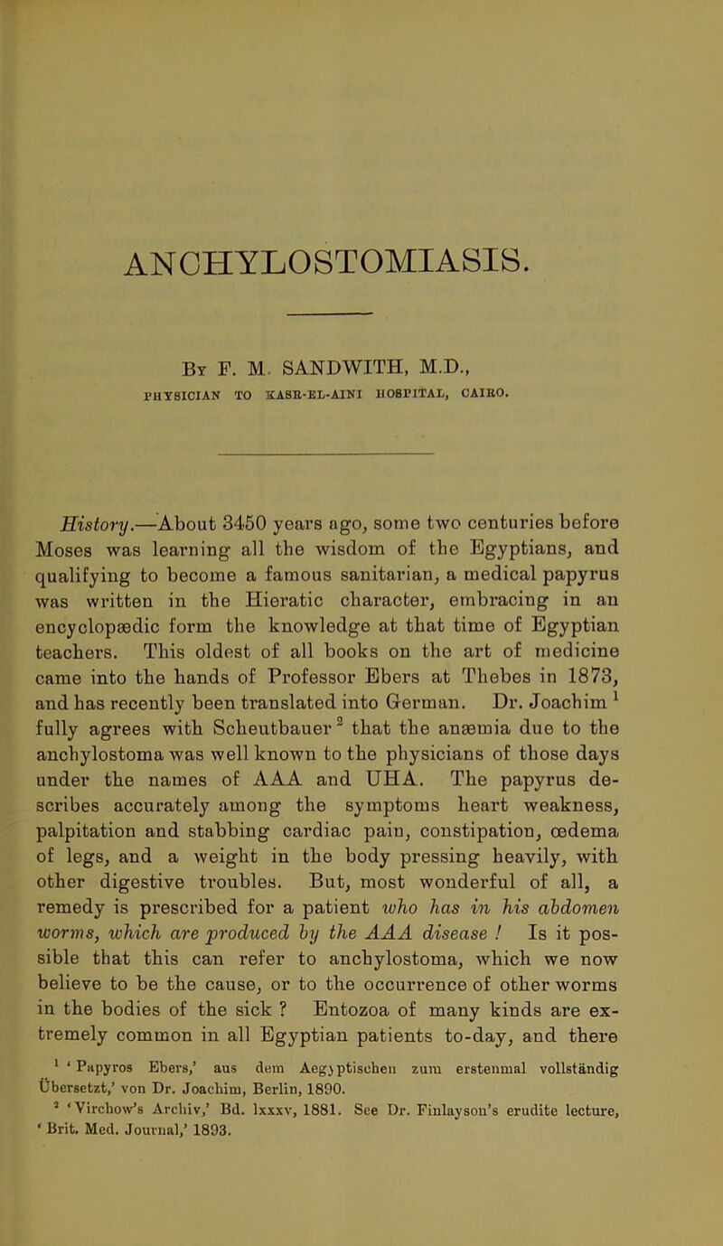 AN CHYLOSTOMIASIS. ilr F. M- SANDWITH, M.D., PHYSICIAN TO KASR-EL-AINI HOSPITAL, CAIRO. History.—About 3450 years ago, some two centuries before Moses was learning all the wisdom of the Egyptians, and qualifying to become a famous sanitarian, a medical papyrus was written in the Hieratic character, embracing in an encyclopaedic form the knowledge at that time of Egyptian teachers. This oldest of all books on tho art of medicine came into the hands of Professor Ebers at Thebes in 1873, and has recently been translated into German. Dr. Joachim 1 fully agrees with Scheutbauer 2 that the anaemia due to the anchylostoma was well known to the physicians of those days under the names of AAA and UHA. The papyrus de- scribes accurately among the symptoms heart weakness, palpitation and stabbing cardiac pain, constipation, oedema of legs, and a weight in the body pressing heavily, with other digestive troubles. But, most wonderful of all, a remedy is prescribed for a patient who has in his abdomen worms, which are produced by the AAA disease ! Is it pos- sible that this can refer to anchylostoma, which we now believe to be the cause, or to the occurrence of other worms in the bodies of the sick ? Entozoa of many kinds are ex- tremely common in all Egyptian patients to-day, and there 1 ‘ Papyros Ebevs,’ aus dem Aeg) ptisohen zum erstenmal vollstandig Ubersetzt,’ von Dr. Joachim, Berlin, 1890. 2 ‘Virchow’s Arcliiv,’ Bd. lxxxv, 1881. See Dr. Finlayson’s erudite lecture, ‘ Brit. Med. Journal,’ 1893.