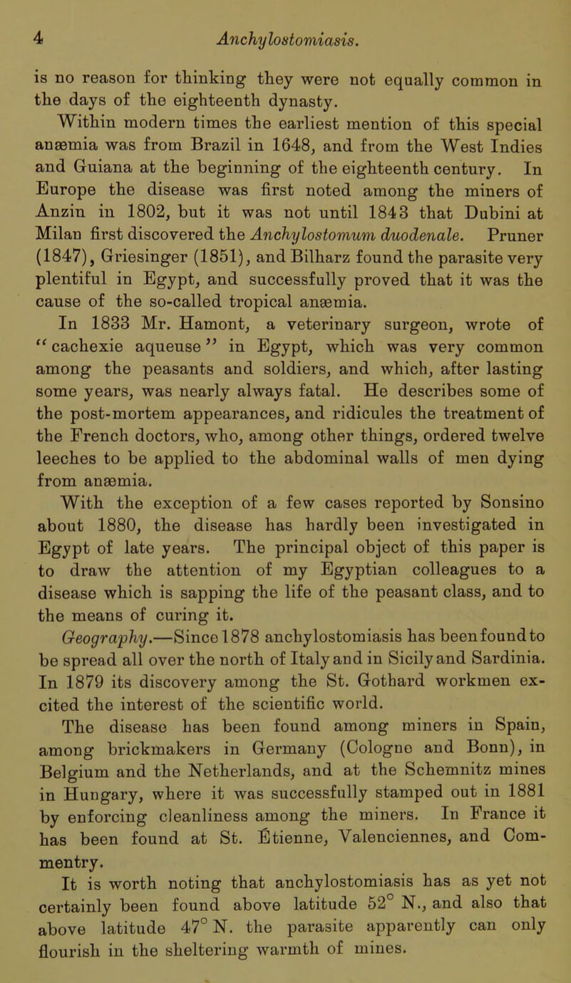 is no reason for thinking they were not equally common in the days of the eighteenth dynasty. Within modern times the earliest mention of this special anaemia was from Brazil in 1648, and from the West Indies and Guiana at the beginning of the eighteenth century. In Europe the disease was first noted among the miners of Anzin in 1802, but it was not until 1843 that Dubini at Milan first discovered the Anchylostomum duodenale. Pruner (1847), Griesinger (1851), andBilharz found the parasite very plentiful in Egypt, and successfully proved that it was the cause of the so-called tropical anaemia. In 1833 Mr. Hamont, a veterinary surgeon, wrote of “ cachexie aqueuse ” in Egypt, which was very common among the peasants and soldiers, and which, after lasting some years, was nearly always fatal. He describes some of the post-mortem appearances, and ridicules the treatment of the French doctors, who, among other things, ordered twelve leeches to be applied to the abdominal walls of men dying from anaemia. With the exception of a few cases reported by Sonsino about 1880, the disease has hardly been investigated in Egypt of late years. The principal object of this paper is to draw the attention of my Egyptian colleagues to a disease which is sapping the life of the peasant class, and to the means of curing it. Geography.—Since 1878 anchylostomiasis has beenfoundto be spread all over the north of Italy and in Sicily and Sardinia. In 1879 its discovery among the St. Gothard workmen ex- cited the interest of the scientific world. The disease has been found among miners in Spain, among brickmakers in Germany (Cologne and Bonn), in Belgium and the Netherlands, and at the Schemnitz mines in Hungary, where it was successfully stamped out in 1881 by enforcing cleanliness among the miners. In France it has been found at St. Etienne, Valenciennes, and Com- mentry. It is worth noting that anchylostomiasis has as yet not certainly been found above latitude 52 N., and also that above latitude 47° N. the parasite apparently can only flourish in the sheltering warmth of mines.