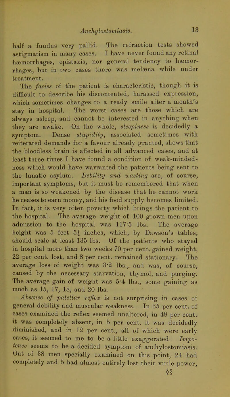 half a fundus very pallid. The refraction tests showed astigmatism in many cases. I have never found any retinal haemorrhages, epistaxis, nor general tendency to haemor- rhages, but in two cases there was melaena while under treatment. The facies of the patient is chai’acteristic, though it is difficult to describe his discontented, harassed expression, which sometimes changes to a ready smile after a month’s stay in hospital. The worst cases are those which are always asleep, and cannot be interested in anything when they are awake. On the whole, sleepiness is decidedly a symptom. Dense stupidity, associated sometimes with reiterated demands for a favour already granted, shows that the bloodless brain is affected in all advanced cases, and at least three times I have found a condition of weak-minded- ness which would have warranted the patients being sent to the lunatic asylum. Debility and wasting are, of course, important symptoms, but it must be remembered that when a man is so weakened by the disease that he cannot work he ceases to earn money, and his food supply becomes limited. In fact, it is very often poverty which brings the patient to the hospital. The average weight of 100 grown men upon admission to the hospital was 117*5 lbs. The average height was 5 feet inches, which, by Dawson’s tables, should scale at least 135 lbs. Of the patients who stayed in hospital more than two weeks 70 per cent, gained weight, 22 per cent, lost, and 8 per cent, remained stationary. The average loss of weight was 3*2 lbs., and was, of course, caused by the necessary starvation, thymol, and purging. The average gain of weight was 5*4 lbs., some gaining as much as 15, 17, 18, and 20 lbs. Absence of patellar reflex is not surprising in cases of general debility and muscular weakness. In 35 per cent, of cases examined the reflex seemed unaltered, in 48 per cent, it was completely absent, in 5 per cent, it was decidedly diminished, and in 12 per cent., all of which were early cases, it seemed to me to be a little exaggerated. Impo- tence seems to be a decided symptom of anchylostomiasis. Out of 38 men specially examined on this point, 24 had completely and 5 had almost entirely lost their virile power,