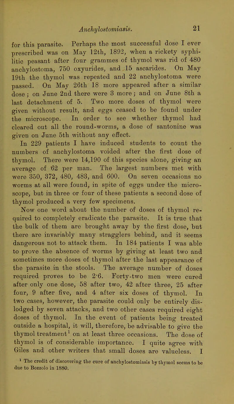 for this parasite. Perhaps the most successful dose I ever prescribed was on May 12th, 1892, when a rickety syphi- litic peasant after four grammes of thymol was rid of 480 anchylostoma, 750 oxyurides, and 15 ascarides. On May 19th the thymol was repeated and 22 anchylostoma were passed. On May 26th 18 more appeared after a similar dose; on June 2nd there were 3 more; and on June 8th a last detachment of 5. Two more doses of thymol were given without result, and eggs ceased to be found under the microscope. In order to see whether thymol had cleared out all the round-worms, a dose of santonine was given on June 5th without any effect. In 229 patients I have induced students to count the numbers of anchylostoma voided after the first dose of thymol. There were 14,190 of this species alone, giving an average of 62 per man. The largest numbers met with were 350, 372, 480, 483, and 600. On seven occasions no worms at all were found, in spite of eggs under the micro- scope, but in three or four of these patients a second dose of thymol produced a very few specimens. Now one word about the number of doses of thymol re- quired to completely eradicate the parasite. It is true that the bulk of them are brought away by the first dose, but there are invariably many stragglers behind, and it seems dangerous not to attack them. In 184 patients I was able to prove the absence of worms by giving at least two and sometimes more doses of thymol after the last appearance of the parasite in the stools. The average number of doses required proves to be 2'6. Forty-two men were cured after only one dose, 58 after two, 42 after three, 25 after four, 9 after five, and 4 after six doses of thymol. In two cases, however, the parasite could only be entirely dis- lodged by seven attacks, and two other cases required eight doses of thymol. In the event of patients being treated outside a hospital, it will, therefore, be advisable to give the thymol treatment1 on at least three occasions. The dose of thymol is of considerable importance. I quite agree with Giles and other writers that small doses are valueless. I 1 The credit of discovering the cure of anchylostomiasis by thymol seems to be due to Bozzolo in 1880.