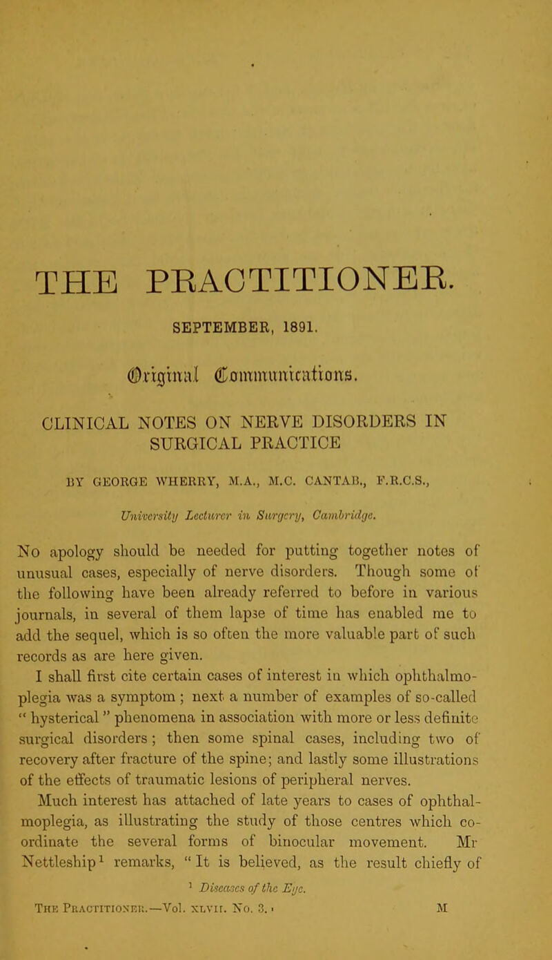 THE PEACTITIONEE. SEPTEMBER, 1891. (S)rigrmil Commimrciitioivs. CLINICAL NOTES ON NERVE DISORDERS IN SURGICAL PRACTICE UY GEORGE WHERRY, M.A., M.C. CANTAB., F.R.C.S., University Lecturer in Surgery, Cambridge. No apology should be needed for putting together notes of unusual cases, especially of nerve disorders. Though some of the following have been already referred to before in various journals, in several of them lapse of time has enabled me to add the sequel, which is so often the more valuable part of such records as are here given. I shall first cite certain cases of interest in which ojjhthalmo- plegia was a symptom ; next a number of examples of so-called “ hysterical ” phenomena in association with more or less definite surgical disorders; then some spinal cases, including two of recovery after fracture of the spine; and lastly some illustrations of the effects of traumatic lesions of peripheral nerves. Much interest has attached of late years to cases of ophthal- moplegia, as illustrating the study of those centres which co- ordinate the several forms of binocular movement. Mr Nettleship^ remarks, “It is believed, as the result chiefly of ’ Diseases of the Eye.