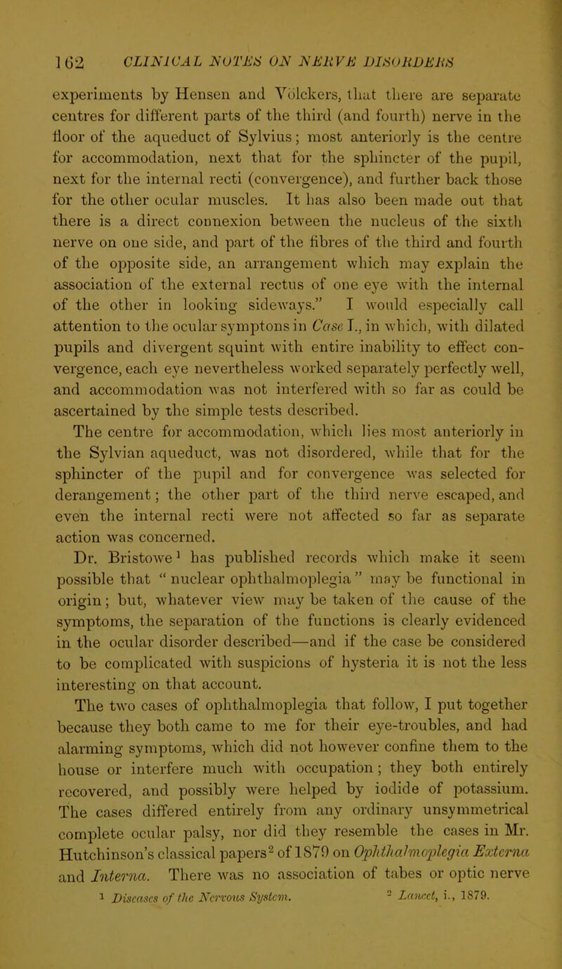 experiments by Hensen and Vulckers, tliat there are separate centres for different parts of the third (and fourth) nerve in tlie door of the aqueduct of Sylvius; most anteriorly is the centre for accommodation, next that for the sphincter of the pupil, next for the internal recti (convergence), and further back those for the other ocular muscles. It has also been made out that there is a direct connexion between the nucleus of the sixth nerve on one side, and part of the fibres of the third and fourth of the ojDposite side, an arrangement which may explain the association of the external rectus of one eye with the internal of the other in looking sideways.” I would e.specially call attention to the ocular symptons in Cose I., in which, with dilated pupils and divergent squint with entire inability to effect con- vergence, each eye nevertheless worked separately perfectly well, and accommodation was not interfered with so far as could be ascertained by the simple tests described. The centre for accommodation, which lies mo.st anteriorly in the Sylvian aqueduct, was not disordered, while that for the sphincter of the pupil and for convergence was selected for derangement; the other part of the third nerve escaped, and even the internal recti were not affected so far as separate action was concerned. Dr. Bristowe ^ has published records which make it seem possible that “ nuclear ophthalmoplegia ” may be functional in origin; but, whatever view may be taken of the cause of the symptoms, the separation of the functions is clearly evidenced in the ocular disorder described—and if the case be considered to be complicated with suspicions of hysteria it is not the less interesting on that account. The two cases of ophthalmoplegia that follow, I put together because they both came to me for their eye-troubles, and had alarming symptoms, which did not however confine them to the house or interfere much wdth occupation; they both entirely recovered, and possibly were helped by iodide of potassium. The cases differed entirely from any ordinary unsymmetrical complete ocular palsy, nor did they resemble the cases in Mr. Hutchinson’s classical papers^ of 1879 on OphthalmoiJlegia Externa and Interna. There was no association of tabes or optic nerve ^ Diseases of the Nervous System.  Lancet, i., 1879.