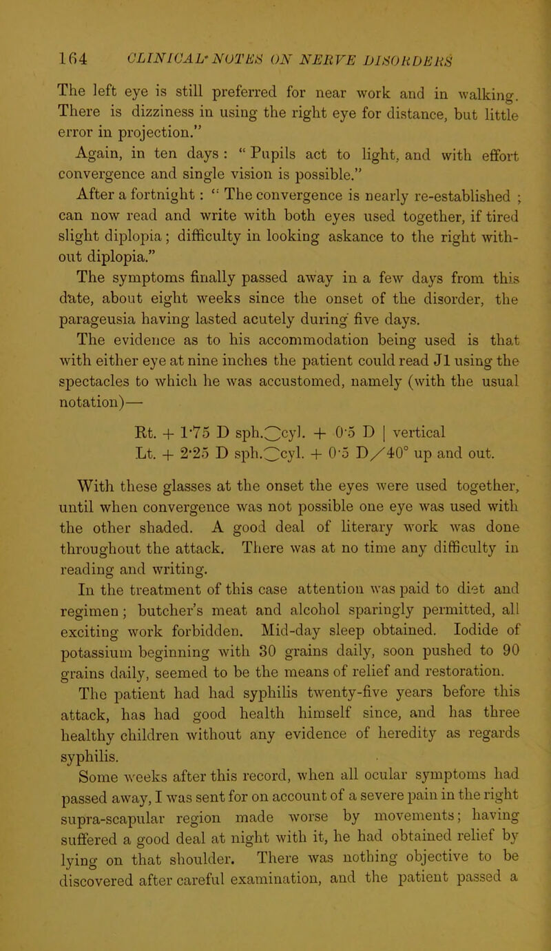 The left eye is still preferred for near work and in walking. There is dizziness in using the right eye for distance, but little error in projection.” Again, in ten days ; “ Pupils act to light, and with effort convergence and single vision is possible.” After a fortnight: “ The convergence is nearly re-established ; can now read and write with both eyes used together, if tired slight diplopia; difficulty in looking askance to the right with- out diplopia.” The symptoms finally passed away in a few days from this dtite, about eight weeks since the onset of the disorder, the parageusia having lasted acutely during five days. The evidence as to bis accommodation being used is that with either eye at nine inches the patient could read J1 using the spectacles to which he was accustomed, namely (with the usual notation)— Rt. -f- 1*75 D sph.^cyb + O o D | vertical Lt. -t- 2‘25 D sph.^cyl. + O'o DX40° up and out. With these glasses at the onset the eyes were used together, until when convergence was not possible one eye was used with the other shaded. A good deal of literary work was done throughout the attack. There was at no time any difficulty in reading and writing. In the treatment of this case attention was paid to diet and regimen; butcher’s meat and alcohol sparingly jDermitted, all exciting work forbidden. Mid-day sleep obtained. Iodide of potassium beginning with 30 gi'ains daily, soon pushed to 90 grains daily, seemed to be the means of relief and restoration. The patient had had syphilis twenty-five years before this attack, has had good health himself since, and has three healthy children without any evidence of heredity as regards syphilis. Some weeks after this record, when all ocular symptoms had passed away, I was sent for on account of a severe pain in the right supra-scapular region made worse by movements; having suffered a good deal at night with it, he had obtained relief by lying on that shoulder. There was nothing objective to be discovered after careful examination, and the patient passed a