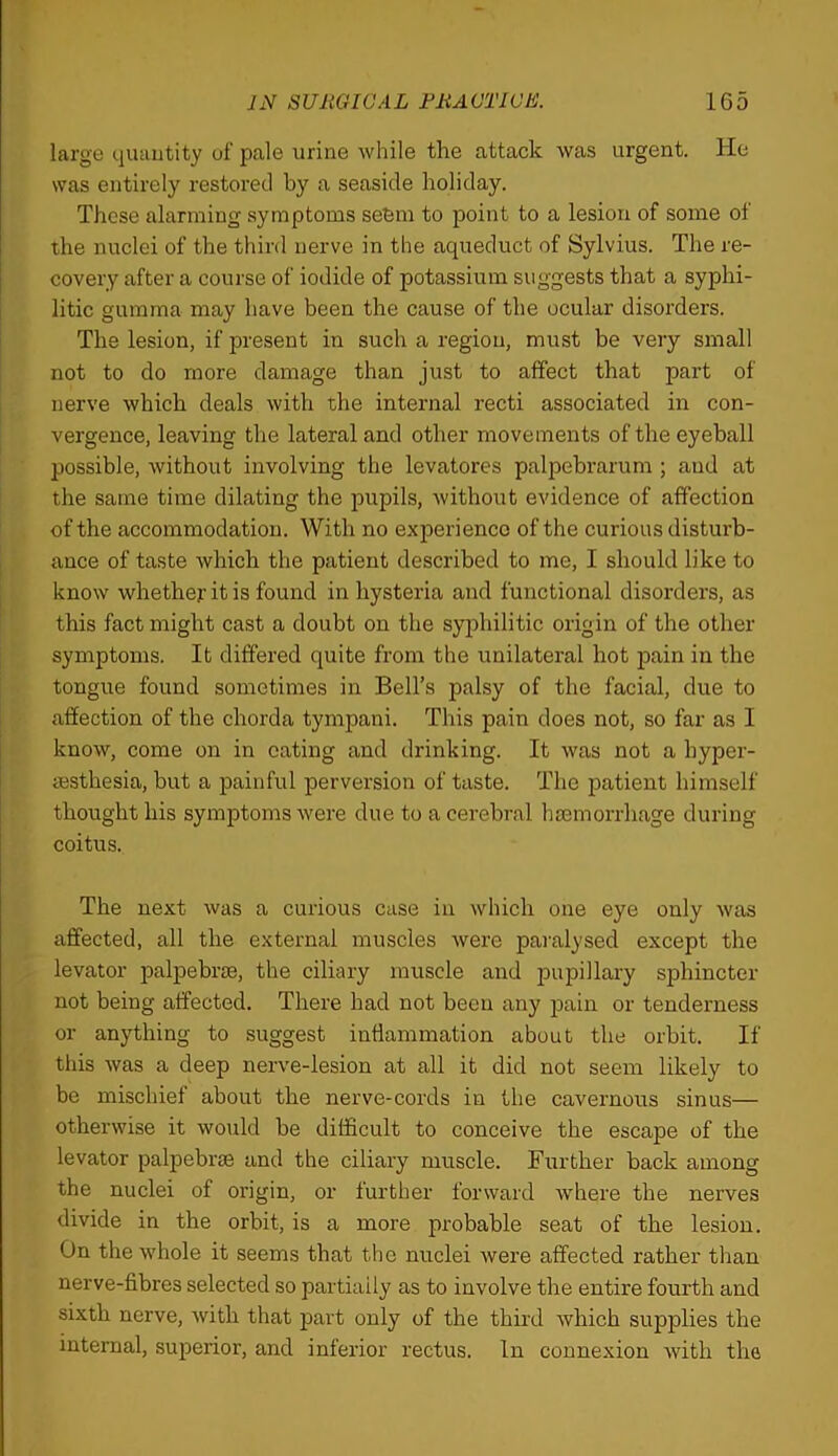 large quautity of pale urine while the attack was urgent. He was entirely restored by a seaside holiday. These alarming symptoms sefem to point to a lesion of some of the nuclei of the third nerve in the aqueduct of Sylvius. The re- covery after a course of iodide of potassium suggests that a syphi- litic gumma may have been the cause of the ocular disoi'ders. The lesion, if present in such a region, must be very small not to do more damage than just to affect that part of nerve which deals with the internal recti associated in con- vergence, leaving the lateral and other movements of the eyeball possible, without involving the levatores palpebrarum ; and at the same time dilating the pupils, without evidence of affection of the accommodation. With no experience of the curious disturb- ance of taste which the patient described to me, I should like to know whether it is found in hysteria and functional disorders, as this fact might cast a doubt on the syphilitic origin of the other symptoms. It differed quite from the unilateral hot pain in the tongue found sometimes in Bell’s palsy of the facial, due to affection of the chorda tympani. This pain does not, so far as I know, come on in eating and drinking. It was not a hyper- ajsthesia, but a painful perversion of taste. The patient himself thought his symptoms were due to a cerebral hmmorrhage during coitus. The next was a curious case in which one eye only was affected, all the external muscles Avere paralysed except the levator palpebrm, the ciliary muscle and pupillary sphincter not being affected. There had not been any pain or tenderness or anything to suggest inflammation about the orbit. If this was a deep nerve-lesion at all it did not seem likely to be mischief about the nerve-cords in the cavernous sinus— otherwise it would be difficult to conceive the escape of the levator palpebrse and the ciliary muscle. Further back among the nuclei of origin, or further forward where the nerves divide in the orbit, is a more probable seat of the lesion. On the whole it seems that the nuclei Avere affected rather tlian nerve-fibres selected so partially as to involve the entire fourth and sixth nerve, Avith that part only of the third Avhich supplies the internal, superior, and inferior rectus. In connexion Avith the