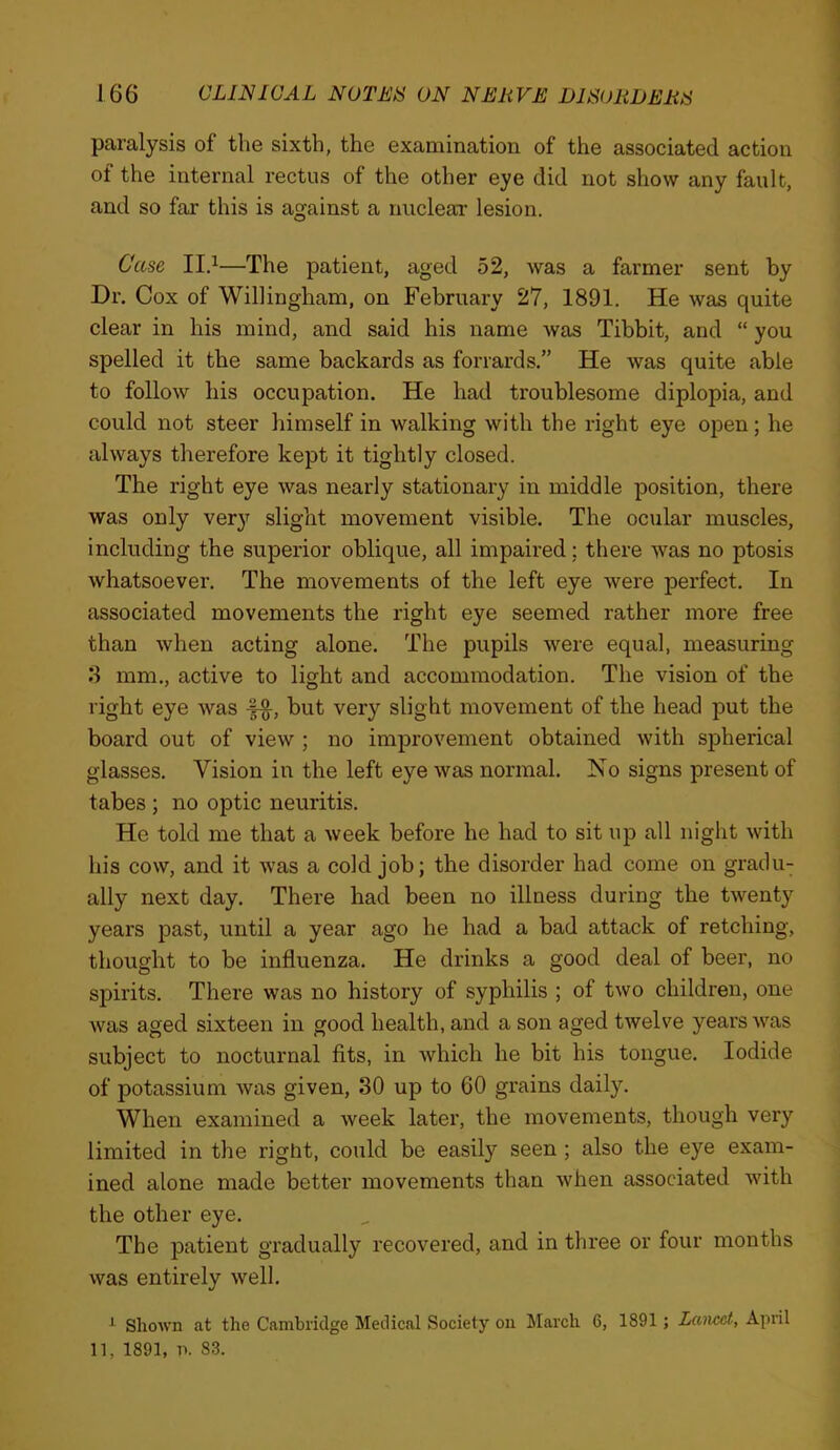 paralysis of the sixth, the examination of the associated action of the internal rectus of the other eye did not show any fault, and so far this is against a nuclear lesion. Case II.^—The patient, aged 52, was a farmer sent by Dr. Cox of Willingham, on February 27, 1891. He was quite clear in his mind, and said his name was Tibbit, and “ you spelled it the same backards as forrards.” He was quite able to follow his occupation. He had troublesome diplopia, and could not steer himself in walking with the right eye open; he always therefore kept it tightly closed. The right eye was nearly stationary in middle position, there was only ver}T slight movement visible. The ocular muscles, including the superior oblique, all impaii’ed: there was no ptosis whatsoever. The movements of the left eye were perfect. In associated movements the right eye seemed rather more free than when acting alone. The pupils were equal, measuring 8 mm., active to light and accommodation. The vision of the right eye was but very slight movement of the head put the board out of view ; no improvement obtained with spherical glasses. Vision in the left eye was normal. No signs present of tabes ; no optic neuritis. He told me that a week before he had to sit up all night with his cow, and it was a cold job; the disorder had come on gracing ally next day. There had been no illness during the twenty years past, until a year ago he had a bad attack of retching, thought to be influenza. He drinks a good deal of beer, no spirits. There was no history of syphilis ; of two children, one was aged sixteen in good health, and a son aged twelve years was subject to nocturnal fits, in which he bit his tongue. Iodide of potassium Avas given, 30 up to 60 grains daily. When examined a Aveek later, the movements, though very limited in the right, could be easily seen ; also the eye exam- ined alone made better movements than Avhen associated Avith the other eye. The patient gradually recovered, and in three or four months Avas entirely Avell. ShoAvn at the Cambridge Medical Society on March 6, 1891; Lancet, April 11, 1891, n. 83.