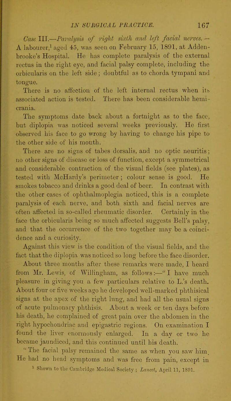 Case III.—Paralysis of right sixth and left facial nerves. — A labourer,^ aged 4.5, was seen on February 15, 1891, at Adden- brooke’s Hospital. He has complete paralysis of the external rectus in the right eye, and facial palsy complete, including the orbicularis on the left side; doubtful as to chorda tympani and tongue. There is no affection of the left internal rectus when its associated action is tested. There has been considerable hemi- crania. The symptoms date back about a fortnight as to the face, but di^Dlopia was noticed several weeks previously. He first observed his face to go wrong by having to change his pipe to the other side of his mouth. There are no signs of tabes dorsalis, and no o])tic neuritis; no other signs of disease or loss of function, except a symmetrical and considerable contraction of the visual fields (see plates), as tested with McHardy’s perimeter; colour sense is good. He smokes tobacco and drinks a good deal of beer. In contrast with the other cases of ophthalmoplegia noticed, this is a complete paralysis of each nerve, and both sixth and facial nerves are often afiected in so-called rheumatic disorder. Certainly in the face the orbicularis being so much affected suggests Bell’s palsy, and that the occurrence of the two together may be a coinci- dence and a curiosity. Against this view is the condition of the visual fields, and the fact that the diplopia was noticed so long before the face disorder. About three months after these remarks were made, I bear’d fronr Mr. Lewis, of Willingham, as follows:—“ I have much pleasure in giving you a few particulars relative to L.’s death. About four or five weeks ago he developed well-marked phthisical signs at the apex of the right lung, and had all the usual signs of acute pulmonary phthisis. About a week or ten days before his death, he complained of great pain over the abdomen in the right hypochoirdriac and epigastric regions. On examination I found the liver enormously enlarged. In a day or two he became jaundiced, and this continued until his death. “ The facial palsy remained the same as when you saw him. He had no head symptoms and was free from pain, except in ' Shown to the Cambridge Medical Society ; Lancet, April 11, 1801.