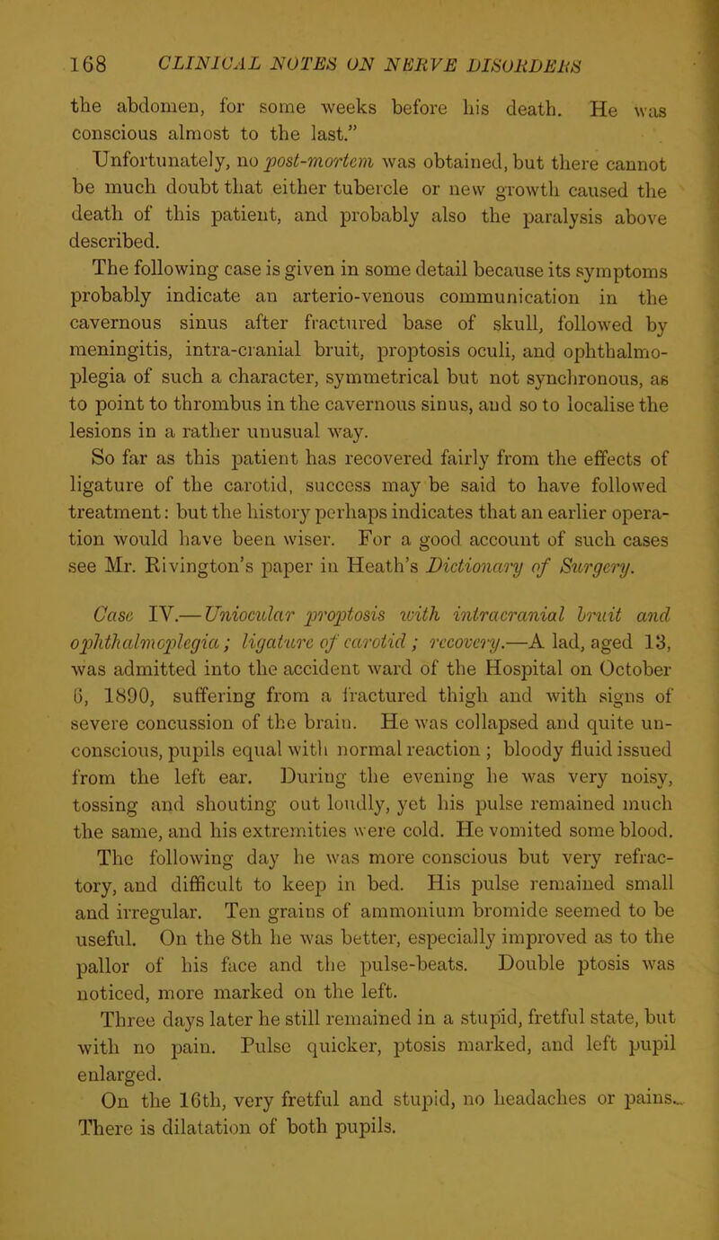 the abdomen, for some weeks before bis death. He was conscious almost to the last.” Unfortunately, no jpost-mortcm was obtained, but there cannot be much doubt that either tubercle or new growth caused the death of this patient, and probably also the paralysis above described. The following case is given in some detail because its symptoms probably indicate an arterio-venous communication in the cavernous sinus after fractured base of skull, followed by meningitis, intra-cranial bruit, proptosis oculi, and ophthalmo- plegia of such a character, symmetrical but not synclironous, as to point to thrombus in the cavernous sinus, and so to localise the lesions in a rather unusual way. So far as this patient has recovered fairly from the effects of ligature of the carotid, success may be said to have followed treatment: but the history perhaps indicates that an earlier opera- tion would have been wiser. For a good account of such cases see Mr. Rivington’s paper in Heath’s Dictionary of Sttrgery. Case IV.— Uniocular g>ro2)tosis xeith intracranial hruit and ophtkalmc2')legia; ligature of carotid; recovery.—A lad, aged 13, was admitted into the accident ward of the Hosiaital on October 6, 1890, suffering from a fractured thigh and with signs of severe concussion of the brain. He was collapsed and quite un- conscious, pupils equal with normal reaction ; bloody fluid issued from the left ear. During the evening he was very noisy, tossing and shouting out loudly, yet his pulse remained much the same, and his extremities were cold. He vomited some blood. The following day he was more conscious but very refrac- tory, and difficult to keep in bed. His pulse remained small and irregular. Ten grains of ammonium bromide seemed to be useful. On the 8th he Avas better, especially improved as to the pallor of his face and the pulse-beats. Double ptosis was noticed, more marked on the left. Three days later he still remained in a stupid, fretful state, but with no pain. Pulse quicker, ptosis marked, and left pupil enlarged. On the 16th, very fretful and stuiaid, no headaches or pains... There is dilatation of both pupils.
