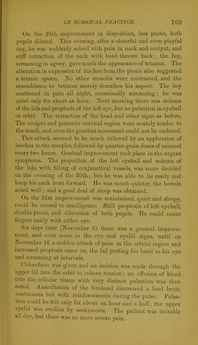 On the 28th, improvement in disposition, less ptosis, both pupils dilated. This evening, after a cheerful and even playful day, he was suddenly seized with pain in neck and occiput, and stiff retraction of the neck with head thrown back; the boy, screaming in agony, gave much the appearance of tetanus. The alteration in expression of his face from the ptosis also suggested a tetanic spasm. No other muscles were contracted, and the resemblance to tetanus merely describes his aspect. The boy continued in pain all night, occasionally screaming; he was quiet only for about an hour. Next morning there was oedema of the lids and proptosis of the left eye, but no pulsation in eyeball or orbit. The retraction of the head and other signs as before. The occiput and posterior cervical region were acutely tender to the touch, and even the gentlest movement could not be endured. This attack seemed to be much relieved by an application of leeches to the temples, followed by quarter-grain doses of calomel every two hours. Gradual improvement took place in the urgent symptoms. The projection of the left eyeball and oedema of the lids, with filling of conjunctival vessels, was more decided on the evening of the 30th; but he was able to lie easily and keep his neck bent forward. He was much quieter, the bowels acted well; and a good deal of sleep was obtained. On the 31st improvement was maintained, quiet and sleepy, could be roused to intelligence. Still proptosis of left eyeball, double jDtosis, and dilatation of both pupils. He could count fingers easily with either eye. Six days later (November G) there was a general improve- ment, and even some in the eye and eyelid signs, until on November 16 a sudden attack of jDain in the orbital region and increased proptosis came on, the lad putting his hand to his eye and screaming at intervals. Chloroform was given and an incision was made through the upper lid into the orbit to relieve tension; an effusion of blood into the cellular tissue with very distinct jmlsation was then noted. Auscultation of the forehead discovered a loud bruit, continuous but with reinforcements during the pulse. Pulsa- tion could be felt only for about an hour and a half; the upper eyelid was swollen by ecchymosis. The patient was irritable all day, but there was no more severe pain.