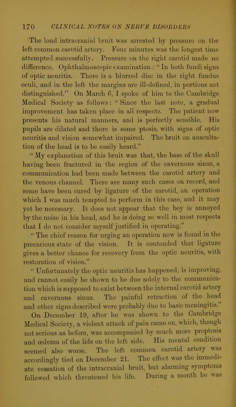 The loud intracranial bruit was arrested by pressure on the left common carotid artery. Four minutes was the longest time attempted successfully. Pressure on the right carotid made no difference. Ophthalmoscopic examination : “ In both fundi signs of optic neuritis. There is a blurred disc in the right fundus oculi, and in the left the margins are ill-defined, in portions not distinguished.” On March 0, I spoke of him to the Cambridge Medical Society as follows : “ Since the last note, a gradual improvement has taken place in all respects. The patient now presents his natural manners, and is perfectly sensible. His pupils are dilated and there is some ptosis, with signs of optic neuriiis and vision somewhat impaired. The bruit on ausculta- tion of the head is to be easily heard.” “ My explanation of this bruit was that, the base of the skull having been fractured in the region of the cavernous sinus, a communication had been made between the carotid artery and the venous channel. There are many such cases on record, and some have been cured by ligature of the carotid, an operation which I was much tempted to perform in this case, and it may yet be necessary. It does not appear that the boy is annoyed by the noise in his head, and he is doing so well in most respects that I do not consider myself justified in operating.” “ The chief reason for urging an operation now is found in the precarious state of the vision. It is contended that ligature gives a better chance for recovery from the optic neuritis, with restoration of vision.” “ Unfortunately the optic neuritis has happened, is improving, and cannot easily be shown to be due solely to the communica- tion which is supposed to exist between the internal carotid artery and cavernous sinus. The painful retraction of the head and other signs described were probably due to basic meningitis. On December 19, after he was shown to the Cambridge Medical Society, a violent attack of pain came on, which, though not serious as before, was accompanied by much more proptosis and oedema of the lids on the left side. His mental condition seemed also worse. The left common carotid artery nas accordingly tied on December 21. The effect was the immedi- ate cessation of the intracranial bruit, but alarming symptoms followed which threatened his life. During a month he was