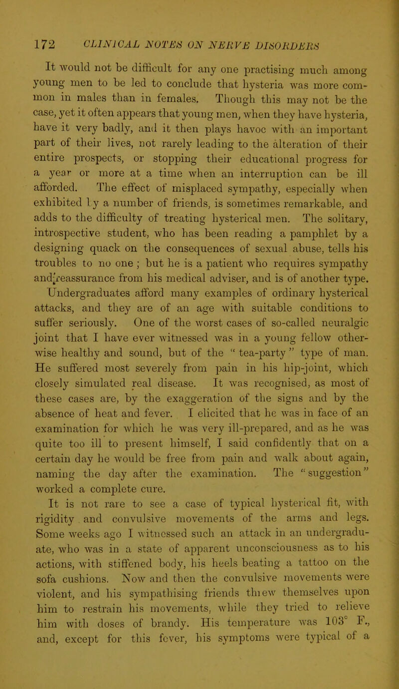 It would not be difficult for any one practising much among young men to be led to conclude that hysteria was more com- mon in males than in females. Though this may not be the case, yet it often appears that young men, when they have hysteria, have it very badly, and it then plays havoc with an important part of their lives, not rarely leading to the alteration of their entire prospects, or stopping their educational progress for a year or more at a time when an interruption can be ill afforded. The effect of misplaced sympathy, especially when exhibited ly a number of friends, is sometimes remarkable, and adds to the difficulty of treating hysterical men. The solitary, introspective student, who has been reading a pamphlet by a designing quack on the consequences of sexual abuse, tells hi.s troubles to no one ; but he is a jaatient who requires sympathy and^reassurance from his medical adviser, and is of another type. Undergraduates afford many examjDles of ordinary hysterical attacks, and they are of an age Avith suitable conditions to suffer seriously. One of the worst cases of so-called neuralgic joint that I have ever Avitnessed Avas in a young felloAV other- wise healthy and sound, but of the “ tea-party ” type of man. He suffered most severely from pain in his hip-joint, Avhich closely simulated real disease. It Avas recognised, as most of these cases are, by the exaggeration of the signs and by the absence of heat and fever. I elicited that he Avas in face of an examination for Avhich he Avas very ill-prepared, and as he Avas quite too ill to present himself, I said confidently that on a certain day he Avould be free from pain and Avalk about again, naming the day after the examination. The “suggestion” worked a complete cure. It is not rare to see a case of typical hysterical fit, Avith rigidity and convulsive movements of the arms and legs. Some Aveeks ago I Avitncssed such an attack in an undergradu- ate, Avho Avas in a state of apparent unconsciousness as to his actions, Avith stiffened body, his heels beating a tattoo on the sofa cushions. Uoav and then the convulsUe movements Avere violent, and his sympathising friends thieAV themselves upon him to restrain his movements, Avhile they tried to relieve him with doses of brandy. His temperature Avas 103 F., and, except for this fever, his symptoms Avere typical of a