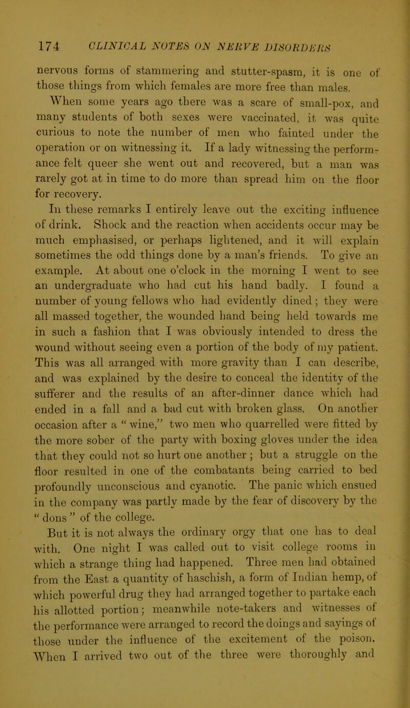 nervous forms of stammering and stutter-spasm, it is one of those tilings from which females are more free than males. When some years ago there was a scare of small-pox, and many students of both sexes were vaccinated, it was quite curious to note the number of men who fainted under the operation or on witnessing it. If a lady witnessing the perform- ance felt queer she went out and recovered, but a man was rarely got at in time to do more than spread him on the floor for recovery. In these remarks I entirely leave out the exciting influence of drink. Shock and the reaction when accidents occur may be much emphasised, or jDerhaps lightened, and it will explain sometimes the odd things done by a man’s friends. To give an example. At about one o’clock in the morning I went to see an undergraduate who had cut his hand badly. I found a number of young fellows who had evidently dined ; they were all massed together, the wounded hand being held towards me in such a fashion that I was obviously intended to dress the wound without seeing even a portion of the body of my patient. This was all arranged with more gravity than I can describe, and was explained by the desire to conceal the identity of the sufferer and the results of an after-dinner dance which had ended in a fall and a bad cut with broken glass. On another occasion after a “ wine,” two men who quarrelled were fitted by the more sober of the party with boxing gloves under the idea that they could not so hurt one another ; but a struggle on the floor resulted in one of the combatants being carried to bed profoundly unconscious and cyanotic. The panic which ensued in the company was partly made by the fear of discovery by the “ dons ” of the college. But it is not always the ordinary orgy that one has to deal with. One night I was called out to visit college rooms in which a strange thing had happened. Three men had obtained from the East a quantity of haschish, a form of Indian hemp, of which powerful drug they had arranged together to partake each his allotted portion; meanwhile note-takers and witnesses of the performance were arranged to record the doings and sayings of those under the influence of the excitement of the poison. When I arrived two out of the three were thoroughly and