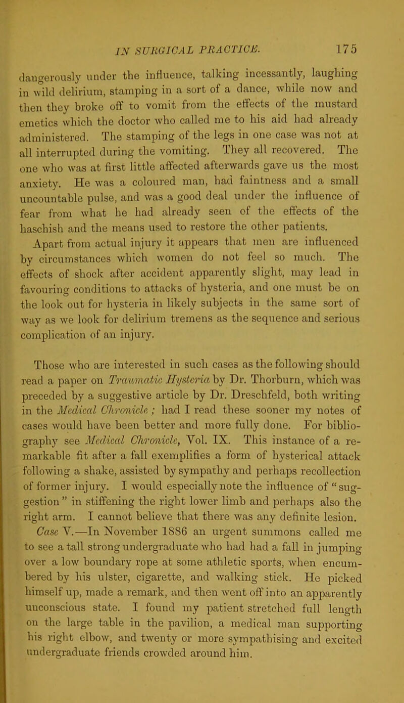 (laugerously under the influence, talking incessantly, laughing in Avild delirium, stamping in a sort of a dance, Avhile now and then they broke off to vomit from the effects of the mustard emetics which the doctor who called me to his aid had already administered. The stamping of the legs in one case was not at all interrupted during the vomiting. They all recovered. The one Avho was at first little affected afterwards gave us the most anxiety. He was a coloured man, had faintness and a small uncountable pulse, and was a good deal under the influence of fear from what he had already seen of the effects of the haschish and the means used to restore the other patients. Apart from actual injury it appears that men are influenced by circumstances which women do not feel so much. The effects of shock after accident apparently slight, may lead in favouring conditions to attacks of hysteria, and one must be on the look out for hysteria in likely subjects in the same sort of Avay as we look for delirium tremens as the sequence and serious complication of an injiu’y. Those Avho are interested in such cases as the following should read a paper on Traumatic Hysteria by Dr. Thorburn, which was preceded by a suggestive article by Dr. Dreschfeld, both writing in the Medical Chronicle ; had I read these sooner my notes of cases would have been better and more fully done. For biblio- graphy see Medical Chrcmicle, Vol. IX. This instance of a re- markable fit after a fall exemplifies a form of hysterical attack following a shake, assisted by sympathy and perhaps recollection of former injury. I would especially note the influence of “sug- gestion” in stiffening the right lower limb and perhaps also the right arm. I cannot believe that there was any definite lesion. Case V.—In November 1886 an urgent summons called me to see a tall strong undergraduate Avho had had a fall in jumping over a low boundary rope at some athletic sports, Avhen encum- bered by his ulster, cigarette, and walking stick. He picked himself up, made a remark, and then Avent off into an apparently unconscious state. I found my patient stretched full length on the large table in the pavilion, a medical man supporting his right elboAV, and tAventy or more sympathising and excited undergraduate friends crowded around him.