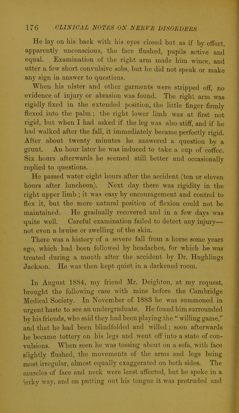 He lay on his back with his eyes closed but as if by effort, apparently unconscious, the face flushed, pupils active and equal. Examination of the right arm made him wince, and utter a few short convulsive sobs, but he did not speak or make any sign in answer to questions. When his ulster and other garments were stripped off, no evidence of injury or abrasion w^as found. The right arm was rigidly fixed in the extended position, the little finger firmly flexed into the palm ; the right lower limb was at first not rigid, but when I had asked if the leg was also stiff, and if he had walked after the fall, it immediately became perfectly rigid. After about twenty minutes he answered a question by a grunt. An hour later he w'as induced to take a cup of coffee. Six hours afterwards he seemed still better and occasionally replied to questions. He passed w^ater eight hours after the accident (ten or eleven hours after luncheon). Next day there w'as rigidity in the right upper limb ; it was easy by encouragement and control to flex it, but the more natural position of flexion could not be maintained. He gradually recovered and in a few days w'as quite w^ell. Careful examination failed to detect any injury— not even a bruise or swelling of the skin. There was a history of a severe fall from a horse some years ago, which had been follow^ed by headaches, for w'hich he was treated during a month after the accident by Dr. Hughlings Jackson. He was then kept quiet in a darkened room. In August 1884, my friend Mr. Deighton, at my request, brought the following case Avith mine before the Cambridge Medical Society. In November of 1883 he Avas summoned in urgent haste to see an undergraduate. He found him sun'ounded by his friends, Avho said they had been playing the “ Avilling game,” and that he had been blindfolded and Avilled; soon afterAA'^ards he became tottery on his legs and Avent off into a state of con- vulsions. 'When seen he Avas tossing about on a sofa, Avith face slightly flushed, the movements of the arms and legs being most irregular, almost equally exaggerated on both sides. The muscles of face and neck Avere least affected, but he spoke in a ierky Avay, and on putting out his tongue it AA^as protruded and