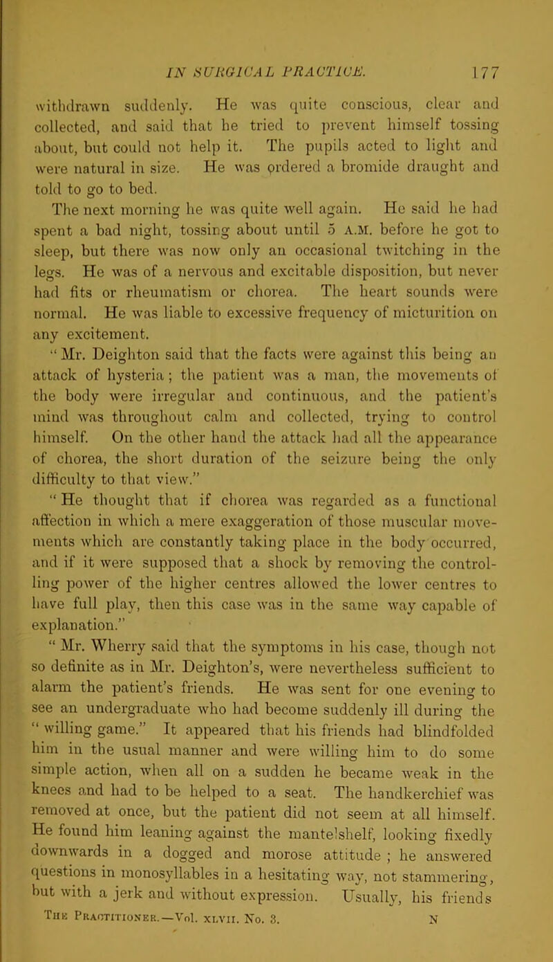 withdrawn suddenly. He was (luite conscious, clear and collected, and said that he tried to i)revent himself tossing about, but could not help it. The pupils acted to light and were natural in size. He was prdered a bromide draught and told to go to bed. The ne.Kt morning he was quite well again. Ho said he had spent a bad night, tossing about until 6 AM. before he got to sleep, but there was now only an occasional twitching in the legs. He was of a nervous and excitable disposition, but never had fits or rheumatism or chorea. The heart sounds were normal. He was liable to excessive frequency of micturition on any excitement. “ Mr. Heighten said that the facts were against this being an attack of hysteria; the patient was a man, the movements of the body were irregular and continuous, and the patient’s mind was throughout calm and collected, trying to control himself On the other hand the attack had all the appearance of chorea, the short duration of the seizure being the only difficulty to that view.” “ He thought that if chorea was regarded as a functional affection in which a mere exaggeration of those muscular move- ments which are constantly taking place in the body occurred, and if it were supposed that a shock by removing the control- ling power of the higher centres allowed the lower centres to have full play, then this case was in the same way capable of explanation.” “ Mr. Wherry said that the symptoms in his case, though not so definite as in Mr. Deighton’s, were nevertheless sufficient to alarm the patient’s friends. He was sent for one evening to see an undergraduate who had become suddenly ill during the “ willing game.” It appeared that his friends had blindfolded him in the usual manner and were willing him to do some simple action, when all on a sudden he became weak in the knees o.nd had to be helped to a seat. The handkerchief was removed at once, but the patient did not seem at all himself. He found him leaning against the mantelshelf, looking fixedly downwards in a dogged and morose attitude ; he answered questions in monosyllables in a hesitating way, not stammering, but with a jerk and without expression. Usually, his friends Tub Praotition'er.—Vol. xt,vn. No. 3. N