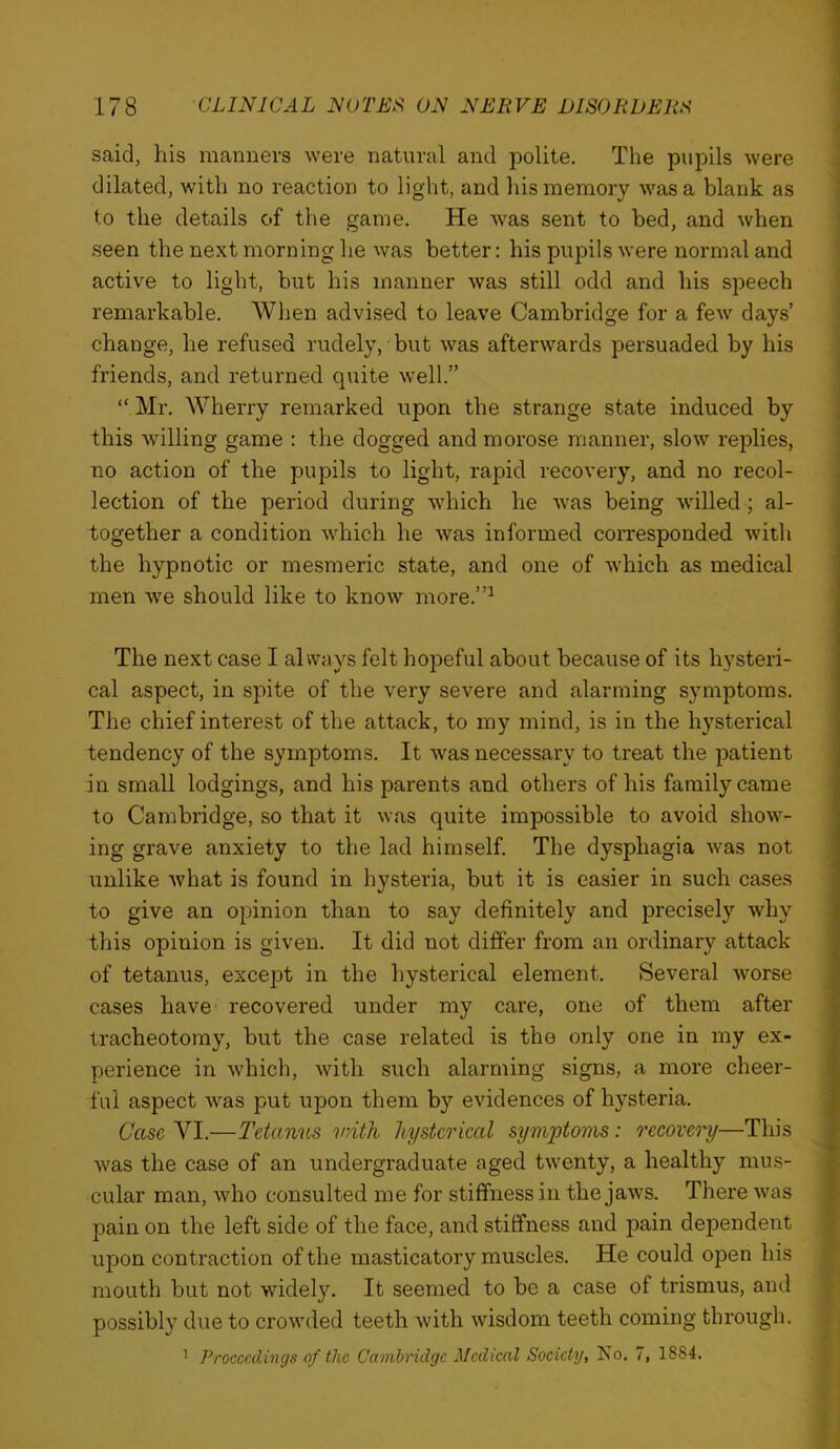 said, his manners were natural and polite. The pupils were , dilated, with no reaction to light, and his memory was a blank as to the details of the game. He was sent to bed, and when seen the next morning he was better; his pupils were normal and active to light, hut his manner was still odd and his speech remarkable. When advised to leave Cambridge for a few days’ change, he refused rudely,'but was afterwards persuaded by his friends, and returned quite well.” “ Mr. Wherry remarked upon the strange state induced by this willing game : the dogged and morose manner, slow replies, no action of the pupils to light, rapid recovery, and no recol- lection of the period during which he was being willed; al- together a condition which he was informed corresponded with the hypnotic or mesmeric state, and one of which as medical men we should like to know more.”^ The next case I always felt hopeful about because of its hysteri- cal aspect, in spite of the very severe and alarming symptoms. The chief interest of the attack, to my mind, is in the hysterical tendency of the symptoms. It was necessary to treat the patient in small lodgings, and his parents and others of his family came to Cambridge, so that it was quite impossible to avoid show- ing grave anxiety to the lad himself. The dysphagia was not unlike what is found in hysteria, but it is easier in such cases to give an opinion than to say definitely and precisely why this opinion is given. It did not differ from an ordinary attack of tetanus, except in the hysterical element. Several worse cases have recovered under my care, one of them after tracheotomy, but the case related is the only one in my ex- perience in which, with such alarming signs, a more cheer- ful aspect was put upon them by evidences of hysteria. i Case VI.—Tetanus vnth hysterical symptoms: recovc'i'y—This was the case of an undergraduate aged twenty, a healthy mus- ; cular man, who consulted me for stiffness in the jaws. There was * pain on the left side of the face, and stiffness and pain dependent ■ upon contraction of the masticatory muscles. He could open his ^ mouth but not widely. It seemed to be a case of trismus, and ]i| possibly due to crowded teeth with wisdom teeth coming through. ||| ’ Proceedings of the Cambridge Medical Society, No. 7, 1884. ■ j