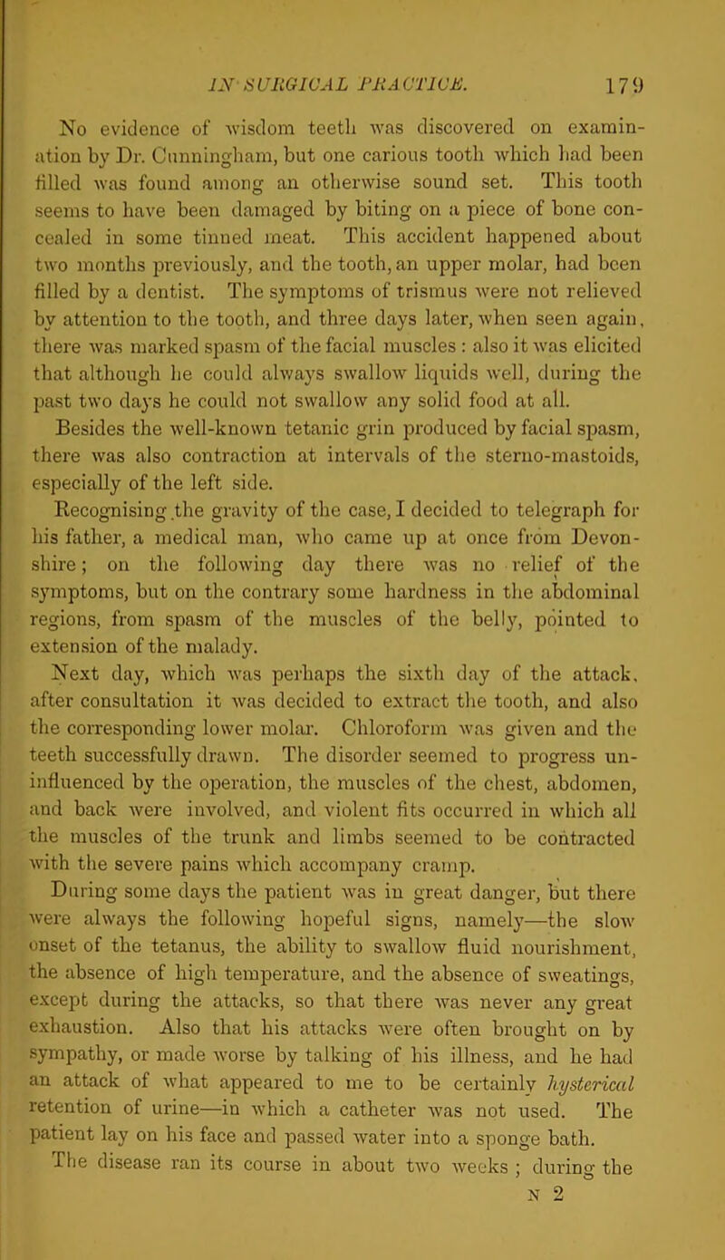 No evidence of wisdom teetli was discovered on examin- ation by Dr. Cunningham, but one carious tooth which liad been tilled was found among an otherwise sound set. This tooth seems to have been damaged by biting on a piece of bone con- cealed in some tinned meat. This accident happened about two months 2Dreviously, and the tooth, an upper molar, had been filled by a dentist. The symptoms of trismus were not relieved by attention to the tooth, and three days later, when seen again, there was marked sirasm of the facial muscles : also it was elicited that although he could always swallow liquids well, during the jmst two days he could not swallow any solid food at all. Besides the well-known tetanic grin produced by facial spasm, there was also contraction at intervals of the steruo-mastoids, especially of the left side. Recognising the gravity of the case, I decided to telegraph for his father, a medical man, who came up at once from Devon- shire; on the following day there was no relief of the symptoms, but on the contrary some hardness in the abdominal regions, from spasm of the muscles of the belly, pointed to extension of the malady. Next day, which was perhaps the sixth day of the attack, after consultation it was decided to extract the tooth, and also the coiTesponding lower molai-. Chloroform was given and the teeth successfully drawn. The disorder seemed to progress un- influenced by the operation, the muscles of the chest, abdomen, and back were involved, and violent fits occurred in which all the muscles of the trunk and limbs seemed to be contracted with the severe pains which accompany cramp. During some days the patient was in great danger, but there were always the following hopeful signs, namely—the slow onset of the tetanus, the ability to swallow fluid nourishment, the absence of high temperature, and the absence of sweatings, except during the attacks, so that there was never any great exhaustion. Also that his attacks were often brought on by sympathy, or made worse by talking of his illness, and he had an attack of what appeared to me to be certainly hysterical retention of urine—in which a catheter was not used. The patient lay on his face and passed Avater into a sponge bath. The disease ran its course in about two weeks ; durino- the