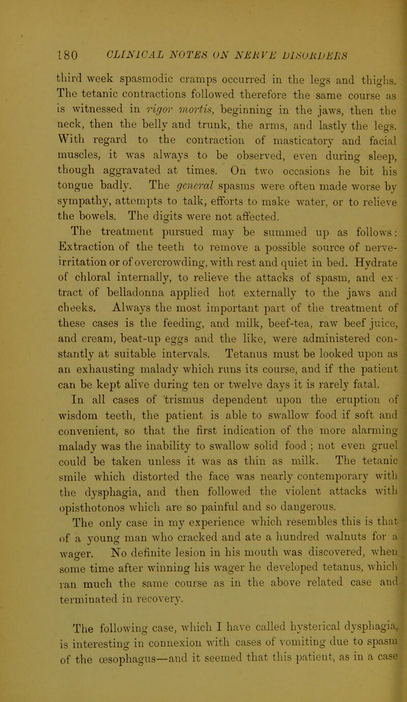 third week spasmodic cramps occurred in the legs and thighs. ' The tetanic contractions followed therefore the same course as is witnessed in rigor mortis, beginning in the jaws, then the • neck, then the belly and trunk, the arms, and lastly the legs. With regard to the contraction of masticatory and facial muscles, it was always to be observed, even during sleep, , though aggravated at times. On two occasions he bit his ' tongue badly. The general spasms were often made worse by ■ sympathy, attempts to talk, efforts to make water, or to relieve ' the bowels. The digits were not affected. I The treatment pursued may be summed up as follows: ; Extraction of the teeth to remove a possible source of nerve- * irritation or of overcrowding, with rest and quiet in bed. Hydrate of chloral internally, to relieve the attacks of spasm, and ex • tract of belladonna ajjplied hot externally to the jaws and ' cheeks. Always the most important part of the treatment of these cases is the feeding, and milk, beef-tea, raw beef juice, j and cream, beat-up eggs and the like, were administered con- ! stantly at suitable intervals. Tetanus must be looked ujjon as i an exhausting malady which runs its course, and if the patient | can be kept alive during ten or twelve days it is rarely fatal. i In all cases of trismus dependent upon the eruption of j wisdom teeth, the patient is able to swallow food if soft and \ convenient, so that the first indication of the more alarming j malady was the inability to swallow solid food ; not even gruel r could be taken unless it was as thin as milk. The tetanic ■? smile which distorted the face was nearly contemporary with the dysphagia, and then followed the violent attacks with ? opisthotonos which are so painful and so dangerous. The only case in my experience which resembles this is that ? of a young man who cracked and ate a hundred walnuts for a . wao-er. No definite lesion in his mouth was discovered, when ^ some time after winning his wager he developed tetanus, which ' ran much the same course as in the above related case and terminated in recovery. The following case, which I have called hysterical dysphagia, is interesting in connexion with cases of vomiting due to spasm of the oesophagus—and it seemed that this patient, as in a case