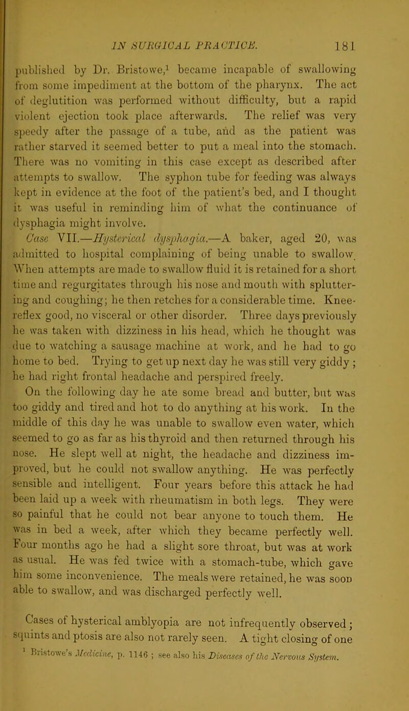 published by Dr. Bristowed became incapable of swallowing from some impediment at the bottom of the pharynx. The act of deglutition was performed without difficulty, but a rapid violent ejection took place afterwards. The relief was very speedy after the passage of a tube, aiid as the patient was rather starved it seemed better to put a meal into the stomach. There was no vomiting in this case except as described after attempts to swallow. The syphon tube for feeding was always kept in evidence at the foot of the patient’s bed, and I thought it was useful in reminding him of what the continuance of dysphagia might involve. Case VII.—Hystcriced dysphagia.—A baker, aged 20, was admitted to hospital complaining of being unable to swallow. When attemi^ts are made to swallow Huid it is retained for a short time and regurgitates through his nose and mouth with splutter- ing and coughing; he then retches for a considerable time. Knee- reflex good, no visceral or other disorder. Three days previously he was taken with dizziness in his head, which he thought was due to watching a sausage machine at work, and he had to go home to bed. Trying to get up next day he was still very giddy ; he had right frontal headache and perspired freely. On the following day he ate some bread and butter, but was too giddy and tired and hot to do anything at his work. In the middle of this day he was unable to swallow even water, which seemed to go as far as his thyroid and then returned through his nose. He slept well at night, the headache and dizziness im- proved, but he could not swallow anything. He was perfectly sensible and intelligent. Four years before this attack he had been laid up a week with rheumatism in both legs. They were so painful that he could not bear anyone to touch them. He was in bed a week, after which they became perfectly well. Four months ago he had a slight sore throat, but was at work as usual. He was fed twice with a stomach-tube, which gave him some inconvenience. The meals were retained, he was soon able to swallow, and was discharged perfectly well. Cases of hysterical amblyopia are not infrequently observed; squints and ptosis are also not rarely seen. A tight closing of one Rri.stowe .s Medicine, p. 1146 ; .see also liis Diseases of the Nervous System.