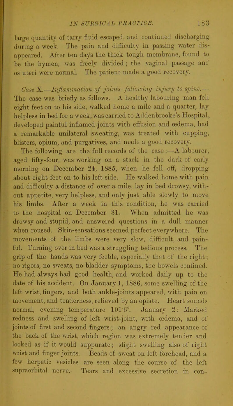 largo quantity of tarry fluid escaiDed, and continued discharging during a week. The pain and difficulty in passing water dis- appeared. After ten days the thick tough membrane, found to be the hymen, was freely divided; the vaginal passage anc os uteri were normal. The patient made a good recovery. Case X.—Inflammation of joints following injury to spine.— The case was briefly as follows. A healthy labouring man fell eight feet on to his side, walked home a mile and a quarter, lay helpless in bed for a week, was carried to Addenbrooke’s Hospital, developed painful inflamed joints with ettusion and oedema, had a remarkable unilateral sweating, was treated with cupping, blisters, opium, and purgatives, and made a good recovery. The following are the full records of the case :—A labourer, aged fifty-four, was working on a stack in the dark of early morning on December 24, 1885, when he fell off, dropping about eight feet on to his left side. He walked home with pain and difficulty a distance of over a mile, lay in bed drowsy, with- out appetite, very helpless, and only just able slowly to move his limbs. After a week in this condition, he was carried to the hospital on December 31. When admitted he was drowsy and stupid, and answered questions in a dull manner when roused. Skin-sensations seemed perfect everywhere. The movements of the limbs were very slow, difficult, and pain- ful. Turning over in bed was a struggling tedious process. The grip of the hands was very feeble, especially thnt of the right; no rigors, no sweats, no bladder symptoms, the bowels confined. He had always had good health, and worked daily up to the date of his accident. On January 1, 1886, some swelling of the left wrist, fingers, and both ankle-joints appeared, with pain on movement, and tenderness, relieved by an opiate. Heart sounds normal, evening temperature 101‘6°. January 2; Marked redness and swelling of left wrist-joint, with oedema, and of joints of first and second fingers ; an angry red appearance of the back of the wrist, which region was extremely tender and looked as if it would suppurate; slight swelling also of right wiist and finger joints. Beads of sweat on left forehead, and a few herpetic vesicles are seen along the course of the left supraorbital nerve. Tears and excessive secretion in con-