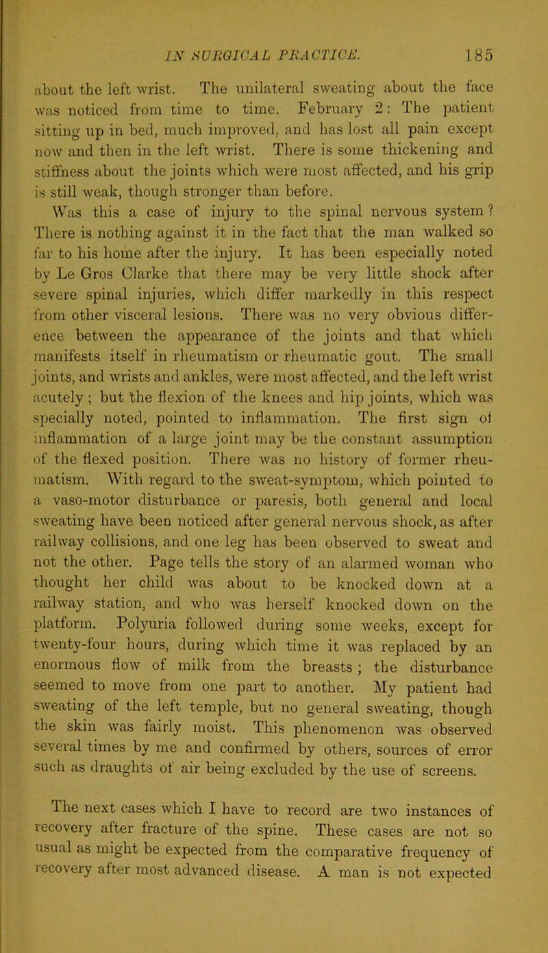 about the left wrist. The unilateral sweating about the face was noticed from time to time. February 2: The patient sitting up in bed, mucli improved, and has lost all pain except now and then in the left wrist. There is some thickening and stiffness about the joints which were most affected, and his grip is still weak, though stronger than before. Was this a case of injury to the spinal nervous system ? There is nothing against it in the fact that the man walked so far to his home after the injury. It has been especially noted by Le Gros Clarke that there may be very little shock after severe spinal injuries, which differ markedly in this respect from other visceral lesions. There was no very obvious differ- ence between the appearance of the joints and that which manifests itself in rheumatism or rheumatic gout. The small joints, and wrists and ankles, were most affected, and the left -wi'ist acutely; but the flexion of the knees and hip joints, which was specially noted, pointed to inflammation. The first sign ot inflammation of a large joint may be the constant assumption of the flexed position. There was no history of former rheu- matism. With regard to the sweat-.symptom, which pointed to a vaso-motor disturbance or jjaresis, both general and local sweating have been noticed after general nervous shock, as after railway collisions, and one leg has been observed to sweat and not the other. Page tells the story of an alarmed woman who thought her child was about to be knocked down at a railway station, and who was herself knocked down on the platform. Polyuria followed during some weeks, except for twenty-four hours, during which time it was replaced by an enormous flow of milk from the breasts; the disturbance seemed to move from one part to another. My patient had sweating of the left temple, but no general sweating, though the skin was fairly moist. This phenomenon was observed several times by me and confirmed by others, sources of error such as draughts ot air being excluded by the use of screens. The next cases which I have to record are two instances of recovery after fracture of the spine. These cases are not so usual as might be expected from the comparative frequency of recovery after mo.st advanced disease. A man is not expected