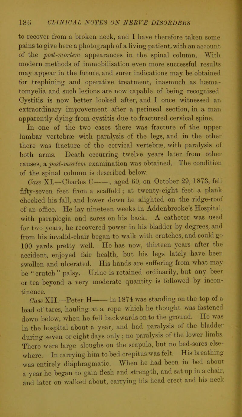 to recover from a broken neck, and I have therefore taken some pains to give here a photograph of a living patient, with an account of the post-mortem appearances in the spinal column. With modern methods of immobilisation even more successful results may appear in the future, and surer indications may be obtained for trephining and operative treatment, inasmuch as hoema- tomyelia and such lesions are now capable of being recognised Cystitis is now better looked after, and I once witnessed an extraordinary improvement after a perineal section, in a man apparently dying from cystitis due to fractured cervical spine. In one of the two cases there was fracture of the upper lumbar vertebrae with paralysis of the legs, and in the other there was fracture of the cervical vertebrae, with paralysis of both arms. Death occurring twelve years later from other causes, a jwsi-mortem examination was obtained. The condition of the spinal column is described below. Case XI.—Charles C , aged 60, on October 29, 1873, fell fifty-seven feet from a scaffold ; at twenty-eight feet a plank checked his fall, and lower down he alighted on the ridge-root of an office. He lay nineteen weeks in Addenbrooke’s Hospital, with paraplegia and sores on his back. A catheter was used for two years, he recovered power in his bladder by degrees, and from his invalid-chair began to walk with crutches, and could go 100 yards pretty well. He has now, thirteen years after the accident, enjoyed fair health, but his legs lately have been swollen and ulcerated. His hands are suffering from what may be “ crutch ” palsy. Urine is retained ordinarily, but any beer or tea beyond a veiy moderate quantity is followed by incon- tinence. Case XII.—Peter H in 1874 was standing on the top of a load of tares, hauling at a rope which he thought was fastened down below, when he fell backwards on to the ground. He was in the hospital about a year, and had paralysis of the bladder during seven or eight days only ; no paralysis of the lower limbs. There were large sloughs on the scapula, but no bed-sores else- where. In carrying him to bed crepitus was felt. His breathing was entirely diaphragmatic. When he had been in bed about a year he began to gain flesh and strength, and sat up in a chair, and later on walked about, carrying his head erect and hrs neck